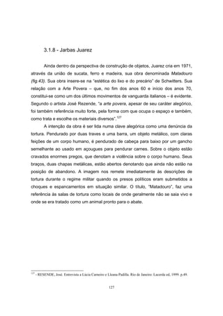 127
3.1.8 - Jarbas Juarez
Ainda dentro da perspectiva de construção de objetos, Juarez cria em 1971,
através da união de sucata, ferro e madeira, sua obra denominada Matadouro
(fig.43). Sua obra insere-se na “estética do lixo e do precário” de Schwitters. Sua
relação com a Arte Povera – que, no fim dos anos 60 e início dos anos 70,
constitui-se como um dos últimos movimentos de vanguarda italianos – é evidente.
Segundo o artista José Rezende, “a arte povera, apesar de seu caráter alegórico,
foi também referência muito forte, pela forma com que ocupa o espaço e também,
como trata e escolhe os materiais diversos”.127
A intenção da obra é ser lida numa clave alegórica como uma denúncia da
tortura. Pendurado por duas traves e uma barra, um objeto metálico, com claras
feições de um corpo humano, é pendurado de cabeça para baixo por um gancho
semelhante ao usado em açougues para pendurar carnes. Sobre o objeto estão
cravados enormes pregos, que denotam a violência sobre o corpo humano. Seus
braços, duas chapas metálicas, estão abertos denotando que ainda não estão na
posição de abandono. A imagem nos remete imediatamente às descrições de
tortura durante o regime militar quando os presos políticos eram submetidos a
choques e espancamentos em situação similar. O título, “Matadouro”, faz uma
referência às salas de tortura como locais de onde geralmente não se saia vivo e
onde se era tratado como um animal pronto para o abate.
127
- RESENDE, José. Entrevista a Lúcia Carneiro e Lleana Padilla. Rio de Janeiro: Lacerda ed, 1999. p.49.
 