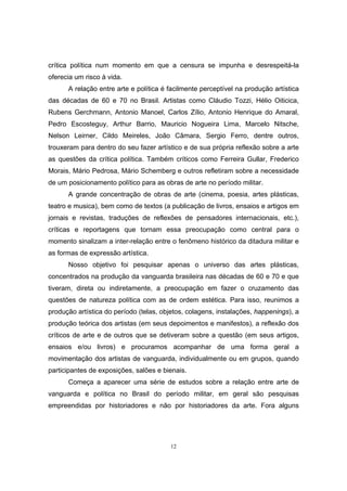 12
crítica política num momento em que a censura se impunha e desrespeitá-la
oferecia um risco à vida.
A relação entre arte e política é facilmente perceptível na produção artística
das décadas de 60 e 70 no Brasil. Artistas como Cláudio Tozzi, Hélio Oiticica,
Rubens Gerchmann, Antonio Manoel, Carlos Zílio, Antonio Henrique do Amaral,
Pedro Escosteguy, Arthur Barrio, Mauricio Nogueira Lima, Marcelo Nitsche,
Nelson Leirner, Cildo Meireles, João Câmara, Sergio Ferro, dentre outros,
trouxeram para dentro do seu fazer artístico e de sua própria reflexão sobre a arte
as questões da crítica política. Também críticos como Ferreira Gullar, Frederico
Morais, Mário Pedrosa, Mário Schemberg e outros refletiram sobre a necessidade
de um posicionamento político para as obras de arte no período militar.
A grande concentração de obras de arte (cinema, poesia, artes plásticas,
teatro e musica), bem como de textos (a publicação de livros, ensaios e artigos em
jornais e revistas, traduções de reflexões de pensadores internacionais, etc.),
críticas e reportagens que tornam essa preocupação como central para o
momento sinalizam a inter-relação entre o fenômeno histórico da ditadura militar e
as formas de expressão artística.
Nosso objetivo foi pesquisar apenas o universo das artes plásticas,
concentrados na produção da vanguarda brasileira nas décadas de 60 e 70 e que
tiveram, direta ou indiretamente, a preocupação em fazer o cruzamento das
questões de natureza política com as de ordem estética. Para isso, reunimos a
produção artística do período (telas, objetos, colagens, instalações, happenings), a
produção teórica dos artistas (em seus depoimentos e manifestos), a reflexão dos
críticos de arte e de outros que se detiveram sobre a questão (em seus artigos,
ensaios e/ou livros) e procuramos acompanhar de uma forma geral a
movimentação dos artistas de vanguarda, individualmente ou em grupos, quando
participantes de exposições, salões e bienais.
Começa a aparecer uma série de estudos sobre a relação entre arte de
vanguarda e política no Brasil do período militar, em geral são pesquisas
empreendidas por historiadores e não por historiadores da arte. Fora alguns
 