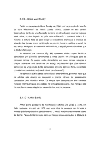129
3.1.9 – Sonia Von Brusky
Existe um desenho de Sonia Brusky, de 1968, que parece o irmão siamês
da obra “Matadouro” de Jarbas Juarez (acima). Apesar de seu caráter
desenvolvido dentro de uma figuração feminina em clima trágico e surreal (não era
esse, afinal, o clima imposto ao país pelos militares?), o problema tratado é o
mesmo: a tortura. Não se pode negar a consciência expressiva e intuitiva da
atuação das formas, como participação no mundo humano, político e social, de
seu tempo. O objetivo é a denúncia da carnificina, a exposição dos cadáveres que
a ditadura faz surgir.
No desenho que tratamos (fig. 44), aparecem vários corpos femininos
pendurados por ganchos semelhantes a estes usados em açougues para se
pendurar carnes. Os corpos estão decapitados em suas pernas, cabeças e
braços. Aparecem nus dentro de um espaço arquitetônico que pode lembrar
corredores de uma prisão. Estão pendurados em uma barra de ferro, sustentada
por dois troncos de árvores (referência ao pau-de-arara?).
Tal como nas outras obras apresentadas anteriormente, podemos notar que
os artistas não deixam de denunciar o grande número de assassinatos
perpetrados pela ditadura militar. Os corpos que desapareciam nos cárceres
militares retornavam para a sociedade na forma plástica da arte, mas nem por isso
de uma forma menos eloqüente, menos terrível, menos presente.
3.1.10 - Arthur Barrio
Arthur Barrio participou da manifestação artística Do Corpo à Terra, em
Belo Horizonte, em abril de 1970, com uma obra de denúncia das torturas e
mortes que eram praticadas pelos militares. O Artista Antonio dias comenta a obra
de Barrio: “Quando Barrio surge com as Trouxas ensangüentadas, a ditadura já
 