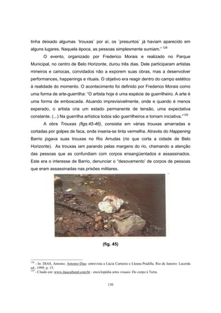 130
tinha deixado algumas ´trouxas` por aí, os ´presuntos` já haviam aparecido em
alguns lugares. Naquela época, as pessoas simplesmente sumiam.” 128
O evento, organizado por Frederico Morais e realizado no Parque
Municipal, no centro de Belo Horizonte, durou três dias. Dele participaram artistas
mineiros e cariocas, convidados não a exporem suas obras, mas a desenvolver
performances, happenings e rituais. O objetivo era reagir dentro do campo estético
à realidade do momento. O acontecimento foi definido por Frederico Morais como
uma forma de arte-guerrilha: “O artista hoje é uma espécie de guerrilheiro. A arte é
uma forma de emboscada. Atuando imprevisivelmente, onde e quando é menos
esperado, o artista cria um estado permanente de tensão, uma expectativa
constante. (...) Na guerrilha artística todos são guerrilheiros e tomam iniciativa.”129
A obra Trouxas (figs.45-46), consistia em várias trouxas amarradas e
cortadas por golpes de faca, onde inseria-se tinta vermelha. Através do Happening
Barrio jogava suas trouxas no Rio Arrudas (rio que corta a cidade de Belo
Horizonte). As trouxas iam parando pelas margens do rio, chamando a atenção
das pessoas que as confundiam com corpos ensangüentados e assassinados.
Este era o interesse de Barrio, denunciar o “desovamento’ de corpos de pessoas
que eram assassinadas nas prisões militares.
(fig. 45)
128
- In: DIAS, Antonio. Antonio Dias: entrevista a Lúcia Carneiro e Lleana Pradilla. Rio de Janeiro: Lacerda
ed., 1999. p. 15.
129
- Citado em: www.itaucultural.com.br - enciclopédia artes visuais: Do corpo à Terra.
 