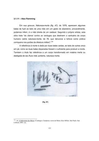 132
3.1.11 – Alex Flemming
Em sua gravura, Natureza-morta (fig. 47), de 1978, aparecem algumas
balas de fuzil ao lado de uma mão em um gesto de abandono, provavelmente,
podemos inferir, é a mão direita de um cadáver. Segundo o próprio artista, esta
obra trata “do clamor contra os verdugos que destroem o santuário do corpo
humano (série natureza-morta, de 78, que denuncia a tortura como prática
corriqueira nos porões da ditadura militar)”.130
A referência à morte é dada por duas balas caídas, ao lado de outras cinco
em pé, como se duas balas disparadas fossem o suficiente para produzir a morte.
Também o título faz referência a um corpo transformado em matéria inerte ou
desligada de seu fluxo vital, portanto, natureza morta.
(fig. 47)
130
- In: A Subversão dos Meios. (Catálogo). Curadoria e texto de Maria Alice Milliet. São Paulo: Itaú
Cultural, 2003. s/p.
 