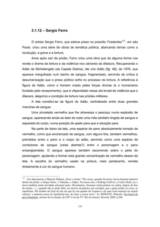 133
3.1.12 – Sergio Ferro
O artista Sergio Ferro, que esteve preso no presídio Tiradentes131
, em são
Paulo, criou uma série de obras de temática política, abarcando temas como a
revolução, a greve e a tortura.
Anos após sair da prisão, Ferro criou uma obra que de alguma forma nos
revela o drama da tortura e da violência nos cárceres da ditadura. Recuperando o
Adão de Michelangelo (da Capela Sistina), ele cria Adão (fig. 48), de 1976, que
aparece mergulhado num banho de sangue, fragmentado, servindo de crítica à
desumanização que o preso político sofre no processo da tortura. A referência à
figura de Adão, como o homem criado pelas forças divinas (e o humanismo
fundado pelo renascimento), que é vilipendiado nesse ato brutal de violência que o
dilacera, alegoriza a condição da tortura nas prisões militares.
A tela constitui-se da figura do Adão, centralizado entre duas grandes
manchas de sangue.
Uma pincelada vermelha que lhe atravessa o pescoço numa explosão de
sangue, aparecendo ainda ao lado do rosto uma mão também tingida de sangue e
separada do corpo, numa posição de apelo para que a situação pare.
Na parte de baixo da tela, uma espécie de pano absolutamente tomado de
vermelho, como que encharcado de sangue, com alguns fios, também vermelhos,
prendidos entre o pano e o corpo do adão, servindo como uma espécie de
condutores de sangue (veias abertas?) entre o personagem e o pano
ensangüentado. O sangue aparece também escorrendo sobre o peito do
personagem, ajudando a formar esta grande concentração de vermelho abaixo da
tela. A escolha do vermelho usado na pintura, meio pardacento, remete
diretamente à cor do sangue humano.
131
- Em depoimento a Marcelo Ridente, disse o artista: “Por acaso, quando fui preso, havia bastante pintores
dentro da prisão: o Sérgio Sister, o Takaoka, o Alípio. Na nossa cela, o Rodrigo Lefèvre, o Carlos Heck, eu, e
havia também muita atividade artesanal junto. Discutíamos, fazíamos muita pintura na cadeia, depois da fase
da tortura. (...) quando não se pode falar, era através da pintura, por exemplo, que a gente podia, às vezes, se
manifestar. Me lembro até hoje do dia em que fiz um quadro do Lamarca e de uma certa maneira foi aquele
silêncio, a maneira nossa de manifestar-nos, de dizer a nossa raiva.” In: RIDENTE, Marcelo. Em busca do
povo brasileiro: artistas da revolução, do CPC à era da TV. Rio de Janeiro: Record, 2000. p.208.
 