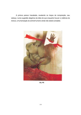 134
A pintura parece inacabada, revelando os traços da composição, seu
esboço, numa sugestão alegórica da idéia de que enquanto houver a violência da
tortura, a humanização do animal humano ainda não estará completa.
(fig. 48)
 