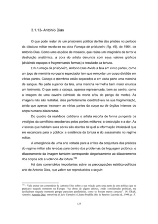 135
3.1.13- Antonio Dias
O que pode restar de um prisioneiro político dentro das prisões no período
da ditadura militar revela-se na obra Fumaça de prisioneiro (fig. 49), de 1964, de
Antonio Dias. Como uma espécie de mosaico, que reúne um imaginário de terror e
destruição anatômica, a obra do artista denuncia com seus valores gráficos
(dividindo espaços e fragmentando formas) o resultado da tortura.
Em Fumaça de prisioneiro, Antonio Dias divide a tela em cinco partes, como
um jogo de memória no qual o espectador tem que remontar um corpo dividido em
várias partes. Cabeça e membros estão separados e em cada parte uma mancha
de sangue. Na parte superior da tela, uma mancha vermelha bem maior enuncia
um ferimento. O que seria a cabeça, aparece representada, bem ao centro, como
a imagem de uma caveira (símbolo da morte e/ou do perigo de morte). As
imagens não são realistas, mas perfeitamente identificáveis na sua fragmentação,
ainda que apenas insinuem as várias partes do corpo ou de órgãos internos do
corpo humano dilacerados.
Do quadro da realidade cotidiana o artista recorta de forma pungente os
vestígios da carnificina encobertas pelos porões militares: a destruição e a dor. As
vísceras que habitam suas obras são abertas tal qual a informação intolerável que
ele escancara para o público: a existência da tortura e do assassinato no regime
militar.
A emergência de uma arte voltada para a crítica da conjuntura das práticas
do regime militar são levadas para dentro dos problemas de linguagem pictórica: o
dilaceramento da imagem também corresponde alegoricamente ao dilaceramento
dos corpos sob a violência da tortura.132
Há dois comentários importantes sobre as preocupações estético-políticas
arte de Antonio Dias, que valem ser reproduzidos a seguir:
132
- Vale anotar um comentário de Antonio Dias sobre a sua relação com uma parte da arte política que se
praticava naquele momento na Europa: “As obras de alguns artistas, então consideradas políticas, me
desiludiram naquele momento porque pareciam panfletárias, como se fossem meros cartazes”. IN: DIAS,
Antonio. Antonio Dias: entrevista a Lúcia Carneiro e Lleana Pradilla. Rio de Janeiro: Lacerda ed., 1999. p.15.
 