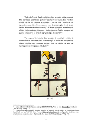 136
“A obra de Antonio Dias é um diário político, no qual o artista reage aos
fatos concretos. Distante de qualquer vassalagem ideológica, Dias não tem
dúvidas de que seu campo é a linguagem, e de que toda a articulação de
signos é um ato político. Embora atue no plano da subjetivação, ele não perde
de vista a dimensão econômico-social (...). O artista acompanha a trajetória das
aflições contemporâneas, do arbítrio e do terrorismo de Estado, passando por
guerras e massacres de civis, até a própria noção de história.”133
“As imagens de Antonio Dias escapam à morfologia unitária, à
conceitualização imediata e direta. Sua morfologia se inspira em uma visão de
facetas múltiplas, sem fronteiras precisas, entre os campos de ação da
reportagem e da introspecção individual”.134
(fig. 49)
133
- Texto de Paulo Herkenhoff para o catálogo: HERKENHOFF, Paulo (et alli). Antonio Dias. São Paulo:
Cosac & Naify, 1999. p. 41-2.
134
- Comentário de Pierre Restany, no texto “Da torre de marfim à torre de Babel”, no catálogo de Antonio
Dias. Citado por: ALVARADO, Daisy Peccinini. Figurações Brasil anos 60: neofigurações fantásticas e neo-
surrealismo, novo realismo e nova objetividade. São Paulo: Itaú Cultural: Edusp, 1999.p. 109.
 