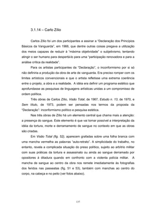 137
3.1.14 – Carlo Zílio
Carlos Zílio foi um dos participantes a assinar a “Declaração dos Princípios
Básicos da Vanguarda”, em 1966, que dentre outras coisas pregava a utilização
dos meios capazes de reduzir à “máxima objetividade” o subjetivismo, tentando
atingir o ser humano para despertá-lo para uma “participação renovadora e para a
análise crítica da realidade”.
Para os artistas participantes da “Declaração”, o inconformismo por si só
não definiria a produção da obra de arte de vanguarda. Era preciso romper com os
limites artísticos convencionais e que o artista refletisse uma extrema coerência
entre o projeto, a obra e a realidade. A idéia era definir um programa estético que
aprofundasse as pesquisas de linguagens artísticas unidas a um compromisso de
ordem política.
Três obras de Carlos Zílio, Visão Total, de 1967, Estudo n. 13, de 1970, e
Sem título, de 1973, podem ser pensadas nos termos da proposta da
“Declaração”: inconformismo político e pesquisa estética.
Nas três obras de Zílio há um elemento central que chama mais a atenção:
a presença do sangue. Este elemento é que vai tornar possível a interpretação da
idéia da tortura, morte e derramamento de sangue no contexto em que as obras
são criadas.
Em Visão Total (fig. 52), aparecem grafadas sobre uma folha branca com
uma mancha vermelha as palavras “auto-retrato”. A simplicidade do trabalho, no
entanto, revela a complicada situação do preso político, sujeito ao arbítrio militar
com suas práticas da tortura e assassinato ou ainda ao sangue derramado por
opositores à ditadura quando em confronto com a violenta polícia militar. A
mancha de sangue ao centro da obra nos remete imediatamente às fotografias
dos feridos nas passeatas (fig. 51 e 53), também com manchas ao centro do
corpo, na cabeça e no peito (ver fotos abaixo).
 
