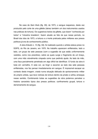 138
No caso de Sem título (fig. 55), de 1973, o sangue reaparece, desta vez
produzido pelo corte de uma gillette (talvez também um dos instrumentos usados
nas práticas de tortura). Os sugestivos textos da gillette, que dizem “conhecida por
todos” e “industria brasileira”, fazem alusão ao fato de que nesse período, no
Brasil dos idos de 1973, a tortura e a morte praticada pelos militares aos presos
políticos já era de conhecimento público.
A obra Estudo n. 13 (fig. 54), foi realizado quando o artista estava preso no
DOPS, do Rio de Janeiro, em 1970. No trabalho aparecem enfileirados, lado a
lado, um grupo de sete pessoas (com a sugestão de que estão uniformemente
vestidos, como nos presídios), sobre as quais surge o fragmento de um braço,
com uma mão visivelmente crispada como que pedindo ajuda. Ao lado da mão,
uma faca parcialmente penetrada em algo difícil de identificar. O fundo da obra é
toda em vermelho. E esta cor, ao tingir e escorrer ao lado das sete pessoas
enfileiradas, nos faz pensar imediatamente em sangue. É impossível escapar ao
contexto desta imagem, criada numa situação delicada de aprisionamento militar
do próprio artista, que teve notícias de tortura dentro da prisão e sofreu ameaças
nesse sentido. Combinando todas as sugestões da obra podemos perceber a
história carcerária típica dos presos políticos: confinamento grupal, tortura e
derramamento de sangue.
 