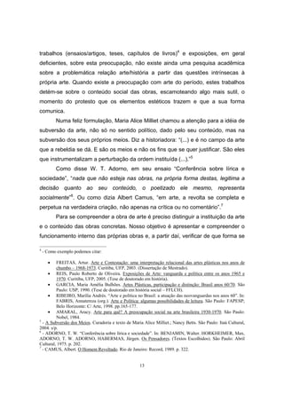 13
trabalhos (ensaios/artigos, teses, capítulos de livros)4
e exposições, em geral
deficientes, sobre esta preocupação, não existe ainda uma pesquisa acadêmica
sobre a problemática relação arte/história a partir das questões intrínsecas à
própria arte. Quando existe a preocupação com arte do período, estes trabalhos
detém-se sobre o conteúdo social das obras, escamoteando algo mais sutil, o
momento do protesto que os elementos estéticos trazem e que a sua forma
comunica.
Numa feliz formulação, Maria Alice Milliet chamou a atenção para a idéia de
subversão da arte, não só no sentido político, dado pelo seu conteúdo, mas na
subversão dos seus próprios meios. Diz a historiadora: “(...) e é no campo da arte
que a rebeldia se dá. E são os meios e não os fins que se quer justificar. São eles
que instrumentalizam a perturbação da ordem instituída (...).”5
Como disse W. T. Adorno, em seu ensaio “Conferência sobre lírica e
sociedade”, “nada que não esteja nas obras, na própria forma destas, legitima a
decisão quanto ao seu conteúdo, o poetizado ele mesmo, representa
socialmente”6
. Ou como dizia Albert Camus, “em arte, a revolta se completa e
perpetua na verdadeira criação, não apenas na crítica ou no comentário”.7
Para se compreender a obra de arte é preciso distinguir a instituição da arte
e o conteúdo das obras concretas. Nosso objetivo é apresentar e compreender o
funcionamento interno das próprias obras e, a partir daí, verificar de que forma se
4
- Como exemplo podemos citar:
• FREITAS, Artur. Arte e Contestação: uma interpretação relacional das artes plásticas nos anos de
chumbo – 1968-1973. Curitiba, UFP, 2003. (Dissertação de Mestrado).
• REIS, Paulo Roberto de Oliveira. Exposições de Arte: vanguarda e política entre os anos 1965 e
1970. Curitiba, UFP, 2005. (Tese de doutorado em história).
• GARCIA, Maria Amélia Bulhões. Artes Plásticas, participação e distinção: Brasil anos 60/70. São
Paulo: USP, 1990. (Tese de doutorado em história social – FFLCH).
• RIBEIRO, Marília Andrés. “Arte e política no Brasil: a atuação das neovanguardas nos anos 60”. In:
FABRIS, Annatereza (org.). Arte e Política: algumas possibilidades de leitura. São Paulo: FAPESP;
Belo Horizonte: C/ Arte, 1998. pp.165-177.
• AMARAL, Aracy. Arte para quê? A preocupação social na arte brasileira 1930-1970. São Paulo:
Nobel, 1984.
5
- A Subversão dos Meios. Curadoria e texto de Maria Alice Milliet.; Nancy Betts. São Paulo: Itaú Cultural,
2004. s/p.
6
- ADORNO, T. W. “Conferência sobre lírica e sociedade”. In: BENJAMIN, Walter. HORKHEIMER, Max,
ADORNO, T. W. ADORNO, HABERMAS, Jürgen. Os Pensadores. (Textos Escolhidos). São Paulo: Abril
Cultural, 1975. p. 202.
7
- CAMUS, Albert. O Homem Revoltado. Rio de Janeiro: Record, 1989. p. 322.
 