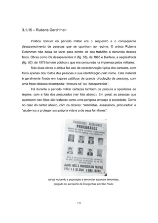142
3.1.15 – Rubens Gerchman
Prática comum no período militar era o seqüestro e o conseqüente
desaparecimento de pessoas que se opunham ao regime. O artista Rubens
Gerchman não deixa de levar para dentro de seu trabalho a denúncia desses
fatos. Obras como Os desaparecidos II (fig. 56), de 1965 e Darlene, a seqüestrada
(fig. 57), de 1979 tornam público o que era censurado na imprensa pelos militares.
Nas duas obras o artista faz uso da caracterização típica dos cartazes, com
fotos apenas dos rostos das pessoas e sua identificação pelo nome. Este material
é geralmente fixado em lugares públicos de grande circulação de pessoas, com
uma frase clássica estampada: “procura-se” ou “desaparecida”.
Há durante o período militar cartazes também de procura a opositores ao
regime, com a foto dos procurados (ver foto abaixo). Em geral, as pessoas que
aparecem nas fotos são tratadas como uma perigosa ameaça à sociedade. Como
no caso do cartaz abaixo, com os dizeres: “terroristas, assassinos, procurados” e
“ajude-nos a proteger sua própria vida e a de seus familiares”.
cartaz incitando a população a denunciar supostos terroristas,
pregado no aeroporto de Congonhas em São Paulo
 