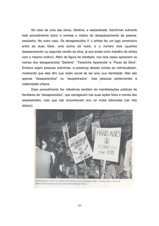 143
No caso de uma das obras, Darlene, a seqüestrada, Gerchman subverte
este procedimento típico e nomeia o motivo do desaparacimento da pessoa:
seqüestro. No outro caso, Os desaparecidos II, o artista faz um jogo construtivo
entre as duas fotos, uma acima da outra, e o número dois (quantos
desapareceram ou segunda versão da obra, já que existe outro trabalho do artista
com o mesmo motivo). Além da figura do retratado, nos dois casos aparecem os
nomes dos desaparecidos “Darlene”, “Terezinha Aparecida” e “Paulo da Silva”.
Embora sejam pessoas anônimas, a presença desses nomes as individualizam,
mostrando que elas têm sua razão social de ser e/ou sua identidade. Não são
apenas “desaparecidos” ou “seqüestrados”, mas pessoas pertencentes à
coletividade urbana.
Esse procedimento faz referência também às manifestações públicas de
familiares de “desaparecidos”, que carregavam nas suas ações fotos e nomes dos
seqüestrados, mas que não encontravam eco na mídia silenciada (ver foto
abaixo).
 