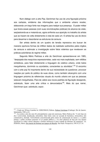 144
Num diálogo com a arte Pop, Gerchman faz uso de uma figuração próxima
aos cartazes, emblema das informações que o ambiente urbano recebe,
elaborando um traço forte nas imagens para realçar sua presença. O poder militar
que tiraria essas pessoas (com suas reivindicações públicas) do alcance da visão,
seqüestrando-as e matando-as, agora enfrenta sua aparição no trabalho do artista
que as trazem de volta diretamente à vista de cada um. O artista faz uso do óbvio
para desarmar e desordenar as estruturas da censura.
Ser artista dentro de um quadro de tensão repressiva era buscar de
maneira oportuna formas de infiltrar dados da realidade subtraídos pelos órgãos
da censura e estimular a investigação sobre fatos violentos que revelavam as
práticas autoritárias do regime militar.
Segundo Mário Pedrosa a arte de Gerchman apresentava-se em 1965,
“despojada dos resquícios expressionistas, cada vez mais explicitada, sem refólios
simbólicos, para falar diretamente a linguagem do coletivo urbano, onde todos
mergulhamos, dormindo ou acordados, conscientes ou aturdidos”.135
O encontro
com a arte pop foi importante dentro de sua necessidade de questionar, provocar
reações por parte do público de suas obras, como também alcançá-lo com uma
linguagem próxima às referencias visuais do mundo urbano em que as pessoas
estavam mergulhadas. Para tal, adere aos novos padrões da figuração desejando,
sobretudo, fazer uma arte crítica e denunciadora136
. Mais do que narrar,
Gerchman quer, sobretudo, expor.
135
- Citado por Wilson Coutinho In: GERCHMAN, Rubens. Rubens Gerchman (Catálogo). Rio de Janeiro:
Salamandra, 1989. p.14.
136
- Ao avaliar a arte dos anos 60, principalmente a pop arte americana, Mário Pedrosa diz: “A arte hoje em
dia é extrovertida, desabusada, antiestética. Quer dizer, teme ser acusada de hermética, aristocrática, não
comunicativa, alienada. Terrivelmente concorrenciada pelos meios de comunicação de massa (...) a pobre
pintura, a pobre escultura quiseram vir ao grande público.(...) As artes plásticas de hoje por isso mesmo
sacrificam os velhos valores abstratos e formais intrínsecos à mera vontade de informar, de comunicar”. In:
PEDOSA, Mario. Dos murais de Portinari aos espaços de Brasília. São Paulo: Perspectiva, 1981.P.217-18.
 