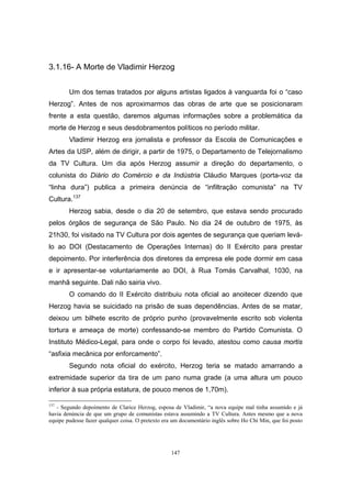 147
3.1.16- A Morte de Vladimir Herzog
Um dos temas tratados por alguns artistas ligados à vanguarda foi o “caso
Herzog”. Antes de nos aproximarmos das obras de arte que se posicionaram
frente a esta questão, daremos algumas informações sobre a problemática da
morte de Herzog e seus desdobramentos políticos no período militar.
Vladimir Herzog era jornalista e professor da Escola de Comunicações e
Artes da USP, além de dirigir, a partir de 1975, o Departamento de Telejornalismo
da TV Cultura. Um dia após Herzog assumir a direção do departamento, o
colunista do Diário do Comércio e da Indústria Cláudio Marques (porta-voz da
“linha dura”) publica a primeira denúncia de “infiltração comunista” na TV
Cultura.137
Herzog sabia, desde o dia 20 de setembro, que estava sendo procurado
pelos órgãos de segurança de São Paulo. No dia 24 de outubro de 1975, às
21h30, foi visitado na TV Cultura por dois agentes de segurança que queriam levá-
lo ao DOI (Destacamento de Operações Internas) do II Exército para prestar
depoimento. Por interferência dos diretores da empresa ele pode dormir em casa
e ir apresentar-se voluntariamente ao DOI, à Rua Tomás Carvalhal, 1030, na
manhã seguinte. Dali não sairia vivo.
O comando do II Exército distribuiu nota oficial ao anoitecer dizendo que
Herzog havia se suicidado na prisão de suas dependências. Antes de se matar,
deixou um bilhete escrito de próprio punho (provavelmente escrito sob violenta
tortura e ameaça de morte) confessando-se membro do Partido Comunista. O
Instituto Médico-Legal, para onde o corpo foi levado, atestou como causa mortis
“asfixia mecânica por enforcamento”.
Segundo nota oficial do exército, Herzog teria se matado amarrando a
extremidade superior da tira de um pano numa grade (a uma altura um pouco
inferior à sua própria estatura, de pouco menos de 1,70m).
137
- Segundo depoimento de Clarice Herzog, esposa de Vladimir, “a nova equipe mal tinha assumido e já
havia denúncia de que um grupo de comunistas estava assumindo a TV Cultura. Antes mesmo que a nova
equipe pudesse fazer qualquer coisa. O pretexto era um documentário inglês sobre Ho Chi Min, que foi posto
 