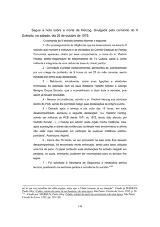 148
Segue a nota sobre a morte de Herzog, divulgada pelo comando do II
Exército, no sábado, dia 25 de outubro de 1975:
“O comando do II exército lamenta informar o seguinte:
1 - Em prosseguimento às diligências que se desenvolvem na área do II
exército que revelam a estrutura e as atividades do Comitê Estadual do Partido
Comunista, apareceu, citado por seus companheiros, o nome do sr. Vladmir
Herzog, diretor-responsável de telejornalismo de TV Cultura, canal 2, como
militante e integrante de uma cédula de base do citado partido.
2 - Convidado a prestar esclarecimentos, apresentou-se, acompanhado
por um colega de profissão, às 9 horas do sai 25 do mês corrente, sendo
tomadas por termo suas declarações.
3 - Relutando, inicialmente, sobre suas ligações e atividades
criminosas, foi acareado com os seus delatores Rodolfo Konder e George
Benigno Duque Estrada, que o aconselharam a dizer toda a verdade, pois
assim já haviam procedido.
4 - Nessas circunstâncias, admitiu o sr. Vladimir Herzog sua atividade
dentro do PCB, sendo-lhe permitido redigir suas declarações de próprio punho.
5 - Deixado após o almoço e por volta das 15 horas, em sala,
desacompanhado, escreveu a seguinte declaração: ´Eu, Vladimir Herzog,
admito ser militante do PCB desde 1971 ou 1972, tendo sido aliciado por
Rodolfo Konder . (...) Relutei em admitir neste órgão minha militância, mas,
após acareações e diante das evidências, confessei meu envolvimento e afirmo
não estar mais interessado em participar de qualquer militância político-
partidária”. Assinatura: ilegível.
6 - Cerca das 16 horas, ao ser procurado na sala onde fora deixado
desacompanhado, foi encontrado morto enforcado, tendo para tanto utilizado
uma tira de pano. O papel contendo suas declarações foi achado rasgado em
pedaços, os quais, entretanto, puderam ser recompostos para os devidos fins
legais.
7 - Foi solicitada à Secretaria de Segurança a necessária perícia
técnica, positivando os senhores peritos a ocorrência do suicídio.”138
no ar por um jornalista da velha equipe, antes que o Vlado tomasse pé na situação”. Citado pr MARKUS,
Paulo (Org.) Valdo: retrato da morte de um homem e de uma época. São Paulo: Círculo do Livro, 1992. p. 28.
138
- Citado por: MARKUN, Paulo (Org.) Vlado: retrato da morte de um homem e de uma época. São Paulo:
Círculo do Livro, 1992. pp. 119-120.
 