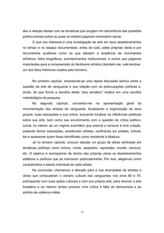 14
deu a relação destas com as temáticas que surgiam em decorrência das questões
político-sociais sobre as quais os artistas julgavam necessário opinar.
O que nos interessa é uma investigação da arte em seus desdobramentos
no tempo e no espaço documentada, antes de tudo, pelas próprias obras e por
documentos auxiliares como os que atestam a existência de movimentos
artísticos, fatos biográficos, acontecimentos institucionais, e outros que julgamos
importantes para a compreensão do fenômeno artístico (também ele, vale lembrar,
um dos fatos históricos criados pelo homem).
No primeiro capítulo, empreende-se uma rápida discussão teórica sobre a
questão da arte de vanguarda e sua relação com as preocupações políticas e,
ainda, de que forma a escolha deste “eixo temático” implica em uma escolha
metodológica de pesquisa.
No segundo capítulo, concentro-me na apresentação geral da
movimentação dos artistas de vanguarda, focalizando a organização de seus
grupos, suas exposições e sua crítica, buscando localizar as influências estéticas
sobre sua arte, bem como seu envolvimento com a questão da crítica político-
social, no interior de um regime autoritário que exercia a censura à livre criação,
podendo fechar exposições, amedrontar artistas, confiná-los em prisões, torturá-
los e assassinar quem fosse identificado como resistente à ditadura.
Já no terceiro capítulo, procuro estudar um grupo de obras centradas em
temáticas políticas como tortura, morte, seqüestro, repressão, revolta, censura,
etc. O objetivo é acompanhar de dentro das próprias obras os desdobramentos
estéticos e políticos que as marcaram particularmente. Por isso, elegemos como
característica o estudo individual de cada artista.
Na conclusão, chamamos a atenção para a rica diversidade de artistas e
obras que compuseram o cenário cultural das vanguardas nos anos 60 e 70,
participando com suas ações culturais e com sua própria arte, para renovar a arte
brasileira e ao mesmo tempo produzir uma crítica à falta de democracia e ao
arbítrio da violência militar.
 