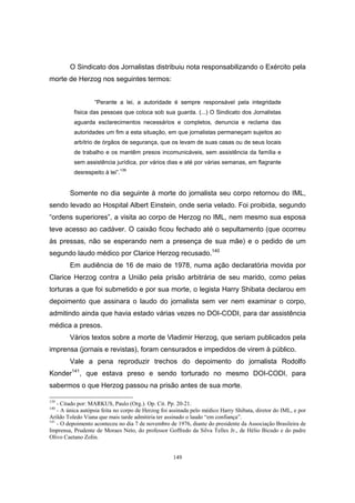 149
O Sindicato dos Jornalistas distribuiu nota responsabilizando o Exército pela
morte de Herzog nos seguintes termos:
“Perante a lei, a autoridade é sempre responsável pela integridade
física das pessoas que coloca sob sua guarda. (...) O Sindicato dos Jornalistas
aguarda esclarecimentos necessários e completos, denuncia e reclama das
autoridades um fim a esta situação, em que jornalistas permaneçam sujeitos ao
arbítrio de órgãos de segurança, que os levam de suas casas ou de seus locais
de trabalho e os mantêm presos incomunicáveis, sem assistência da família e
sem assistência jurídica, por vários dias e até por várias semanas, em flagrante
desrespeito à lei”.
139
Somente no dia seguinte à morte do jornalista seu corpo retornou do IML,
sendo levado ao Hospital Albert Einstein, onde seria velado. Foi proibida, segundo
“ordens superiores”, a visita ao corpo de Herzog no IML, nem mesmo sua esposa
teve acesso ao cadáver. O caixão ficou fechado até o sepultamento (que ocorreu
às pressas, não se esperando nem a presença de sua mãe) e o pedido de um
segundo laudo médico por Clarice Herzog recusado.140
Em audiência de 16 de maio de 1978, numa ação declaratória movida por
Clarice Herzog contra a União pela prisão arbitrária de seu marido, como pelas
torturas a que foi submetido e por sua morte, o legista Harry Shibata declarou em
depoimento que assinara o laudo do jornalista sem ver nem examinar o corpo,
admitindo ainda que havia estado várias vezes no DOI-CODI, para dar assistência
médica a presos.
Vários textos sobre a morte de Vladimir Herzog, que seriam publicados pela
imprensa (jornais e revistas), foram censurados e impedidos de virem à público.
Vale a pena reproduzir trechos do depoimento do jornalista Rodolfo
Konder141
, que estava preso e sendo torturado no mesmo DOI-CODI, para
sabermos o que Herzog passou na prisão antes de sua morte.
139
- Citado por: MARKUS, Paulo (Org.). Op. Cit. Pp. 20-21.
140
- A única autópsia feita no corpo de Herzog foi assinada pelo médico Harry Shibata, diretor do IML, e por
Arildo Toledo Viana que mais tarde admitiria ter assinado o laudo “em confiança”.
141
- O depoimento aconteceu no dia 7 de novembro de 1976, diante do presidente da Associação Brasileira de
Imprensa, Prudente de Moraes Neto, do professor Goffredo da Silva Telles Jr., de Hélio Bicudo e do padre
Olivo Caetano Zolin.
 