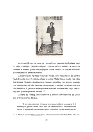 151
As conseqüências da morte de Herzog foram bastante significativas, tanto
no meio jornalístico, cultural e religioso como no próprio exército. A sua morte
provocou a primeira grande reação popular contra a tortura, as prisões arbitrárias,
o desrespeito aos direitos humanos.
A descrença na hipótese de suicídio fez-se sentir nas palavras do Cardeal
Paulo Evaristo Arns: “À noitinha chega a notícia: Vlado Herzog morto, nas mãos
dos algozes! Ninguém, absolutamente ninguém, acreditou, nem por um segundo,
que pudesse ser suicídio. Nem precisávamos ser jornalistas, para interpretarmos
tais noticiários. A gente se envergonhava do Brasil, naquela hora. Digo melhor,
daqueles que manipulavam o Brasil”.144
A morte de Herzog causou também o primeiro enfrentamento de Geisel
com a “linha dura” da ditadura.
“O enfrentamento direto viria sob a forma de demissão do comandante do II
Exército (SP), general Ednardo Dávilla Melo. Em outubro de 1975, o jornalista Vladimir
Herzog foi assassinado nas dependências do mesmo DOI, unidade subordinada ao
144
- In: JORDÃO, Fernando. Dossiê Herzog: prisão, tortura e morte no Brasil. São Paulo: Global, 1984. p. 9.
 
