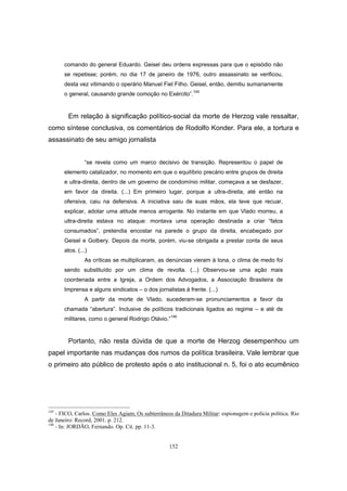 152
comando do general Eduardo. Geisel deu ordens expressas para que o episódio não
se repetisse; porém, no dia 17 de janeiro de 1976, outro assassinato se verificou,
desta vez vitimando o operário Manuel Fiel Filho. Geisel, então, demitiu sumariamente
o general, causando grande comoção no Exército”.145
Em relação à significação político-social da morte de Herzog vale ressaltar,
como síntese conclusiva, os comentários de Rodolfo Konder. Para ele, a tortura e
assassinato de seu amigo jornalista
“se revela como um marco decisivo de transição. Representou o papel de
elemento catalizador, no momento em que o equilíbrio precário entre grupos de direita
e ultra-direita, dentro de um governo de condomínio militar, começava a se desfazer,
em favor da direita. (...) Em primeiro lugar, porque a ultra-direita, até então na
ofensiva, caiu na defensiva. A iniciativa saiu de suas mãos, ela teve que recuar,
explicar, adotar uma atitude menos arrogante. No instante em que Vlado morreu, a
ultra-direita estava no ataque: montava uma operação destinada a criar “fatos
consumados”, pretendia encostar na parede o grupo da direita, encabeçado por
Geisel e Golbery. Depois da morte, porém, viu-se obrigada a prestar conta de seus
atos. (...)
As críticas se multiplicaram, as denúncias vieram à tona, o clima de medo foi
sendo substituído por um clima de revolta. (...) Observou-se uma ação mais
coordenada entre a Igreja, a Ordem dos Advogados, a Associação Brasileira de
Imprensa e alguns sindicatos – o dos jornalistas à frente. (...)
A partir da morte de Vlado, sucederam-se pronunciamentos a favor da
chamada “abertura”. Inclusive de políticos tradicionais ligados ao regime – e até de
militares, como o general Rodrigo Otávio.”146
Portanto, não resta dúvida de que a morte de Herzog desempenhou um
papel importante nas mudanças dos rumos da política brasileira. Vale lembrar que
o primeiro ato público de protesto após o ato institucional n. 5, foi o ato ecumênico
145
- FICO, Carlos. Como Eles Agiam; Os subterrâneos da Ditadura Militar: espionagem e polícia política. Rio
de Janeiro: Record, 2001. p. 212.
146
- In: JORDÃO, Fernando. Op. Cit. pp. 11-3.
 