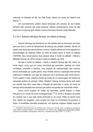 153
realizado na Catedral da Sé, em São Paulo, depois da morte de Vladimir sob
tortura.147
Um acontecimento político dessa dimensão não deixaria de ser tratado
também pelo universo das artes plásticas. Abaixo, apresentamos como tal fato
repercutiu na obra de dois artistas: Antonio Henrique Amaral e Cildo Meireles.
3.1.16.1- Antonio Henrique Amaral: um tributo a Herzog
Antonio Henrique do Amaral foi um dos artistas que se preocupou em levar
para sua obra o tema do assassinato de Herzog nas prisões militares. Dentro do
quadro das obras que denunciavam a tortura, Amaral retoma de forma agressiva a
representação da violência militar na série de quatro obras A morte no sábado
(1975/76). Aqui vamos pensar duas dessas obras A morte no sábado – tributo a
Wladimir Herzog, de 1975 e Ainda a morte no sábado, de 1976.
Na tela A morte no sábado – tributo a Valdimir Herzog (fig. 58), sobre um
fundo negro, como que um corpo manchado por pancadas, aparece em cores
vermelhas, amarelas e brancas, uma espécie de representação das vísceras
sendo perfuradas por quatro garfos. Aqui Amaral retoma a oposição entre formas
orgânicas e metálicas num jogo de violência que é acentuada pelo fundo escuro.
Como sugere o título, estamos diante da morte de um personagem da história da
repressão política do período militar: Wladimir Herzog. Embora tenha sido dado
por suicida, fica claro nesta tela a intenção de denunciar a causa da morte de
Herzog como resultado das torturas que sofreu nos porões de uma prisão militar.
Como numa espécie de “troféu da repressão, garfos erguem o corpo
reduzido a um monte de carne ensangüentada”.148
É visível a tentativa do artista
em mostrar que o que está sendo perfurado é um corpo. Peles se abrem para
fora, depois de rasgadas; veias surgem em meio ao amontoado de gorduras e
tripas. A tonalidade vermelha predomina, nos fazendo imaginar órgãos sujos de
147
- ALMEIDA, Hermínia Tavares de & WEIS, Luiz. “Carro-zero e Pau-de–arara: o cotidiano da oposição de
classe média ao Regime Militar”. In: SCHWARTZ, Lilia Moritz (org.). História da Vida Privada no Brasil:
contrastes da intimidade contemporânea. São Paulo: Companhia das Letras,1998. v. 4. p. 360-1.
 