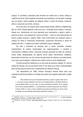 154
sangue. O contraste, produzido pelo encontro do metal com a carne, reforça a
violência da cena. Numa espécie de grande zoom podemos ver de perto o estrago
que se produz. Numa espécie de alegoria sobre a morte de Herzog, revela-se,
afinal, a causa de sua morte: a tortura.
Em outra obra, da mesma série, denominada Ainda a Morte no Sábado (fig.
59), de 1976, Amaral explicita, mais uma vez, o contraste entre metais e vísceras.
Dessa vez, introduzindo um novo elemento que acompanha e ajuda o garfo a
perfurar a carne: uma espécie de “coroa de Cristo” – mais um dos instrumentos de
tortura usados durante o regime militar. Esse instrumento era colocado sobre a
cabeça da vítima e fortemente pressionado, produzindo ferimentos e dores de
cabeça terríveis – o objetivo era obter confissões forças e delações.
Na tela o contraste se acentua com o fundo vermelho, também
característica de corpos machucados por espancamentos, e vísceras e
instrumentos metálicos claros. Gorduras brancas abundam ao lado de vísceras,
sendo todas ultrapassadas de alguma forma pelos instrumentos metálicos.
Novamente Amaral faz uso do recurso de aproximar ao máximo o acontecimento,
num zoom que privilegia a violência dos metais contra a carne desfigurada.
O título da tela faz referência a um dos dias da semana: sábado. É o dia da
prisão de Herzog e de sua provável morte. É um dado que unido à representação
das vísceras procura denunciar o assassinato de Vladimir Herzog.
Em depoimento de 1986, Antonio Henrique Amaral deixa claro sua
intenção de denúncia política na criação das obras que surgiram logo após o golpe
militar:
“Meu trabalho tornou-se francamente descritivo a partir do golpe militar de 64.
(...) Eu acho que todo trabalho de arte tem uma relação política, a atividade artística é
uma atividade política. No meu caso, eu fiquei francamente explícito. Eu fiz questão
de me tornar quase panfletário. (...) principalmente na série das gravuras dos militares,
o álbum O Meu e o Seu, e toda a seqüência das gravuras satíricas, de cunho social,
de registro de uma situação anômala que estávamos vivendo.(...)”149
148
- MORAIS, Frederico. “O corpo contra os metais da repressão”. In:SULLIVAN, E. J. Antonio Henrique
Amaral: Obra em Processo. São Paulo: DBA, 1996.p. 45.
149
- AMARAL, Antonio Henrique. Obra sobre papel 30 anos. Campinas: Museu de Arte Contemporânea,
1986.
 