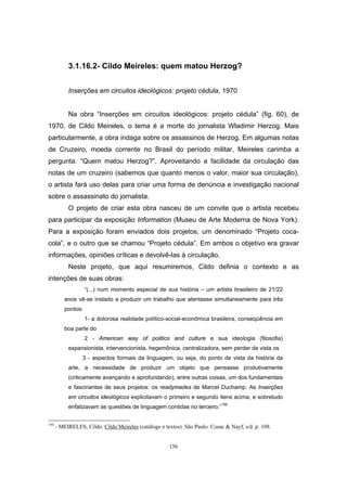 156
3.1.16.2- Cildo Meireles: quem matou Herzog?
Inserções em circuitos ideológicos: projeto cédula, 1970
Na obra “Inserções em circuitos ideológicos: projeto cédula” (fig. 60), de
1970, de Cildo Meireles, o tema é a morte do jornalista Wladimir Herzog. Mais
particularmente, a obra indaga sobre os assassinos de Herzog. Em algumas notas
de Cruzeiro, moeda corrente no Brasil do período militar, Meireles carimba a
pergunta: “Quem matou Herzog?”. Aproveitando a facilidade da circulação das
notas de um cruzeiro (sabemos que quanto menos o valor, maior sua circulação),
o artista fará uso delas para criar uma forma de denúncia e investigação nacional
sobre o assassinato do jornalista.
O projeto de criar esta obra nasceu de um convite que o artista recebeu
para participar da exposição Information (Museu de Arte Moderna de Nova York).
Para a exposição foram enviados dois projetos, um denominado “Projeto coca-
cola”, e o outro que se chamou “Projeto cédula”. Em ambos o objetivo era gravar
informações, opiniões críticas e devolvê-las à circulação.
Neste projeto, que aqui resumiremos, Cildo definia o contexto e as
intenções de suas obras:
“(...) num momento especial de sua história – um artista brasileiro de 21/22
anos vê-se instado a produzir um trabalho que atentasse simultaneamente para três
pontos:
1- a dolorosa realidade político-social-econômica brasileira, conseqüência em
boa parte do
2 - American way of politics and culture e sua ideologia (filosofia)
expansionista, intervencionista, hegemônica, centralizadora, sem perder de vista os
3 - aspectos formais da linguagem, ou seja, do ponto de vista da história da
arte, a necessidade de produzir um objeto que pensasse produtivamente
(criticamente avançando e aprofundando), entre outras coisas, um dos fundamentais
e fascinantes de seus projetos: os readymades de Marcel Duchamp. As Inserções
em circuitos ideológicos explicitavam o primeiro e segundo itens acima, e sobretudo
enfatizavam as questões de linguagem contidas no terceiro.”150
150
- MEIRELES, Cildo. Cildo Meireles (catálogo e textos). São Paulo: Cosac & Nayf, s/d. p. 108.
 