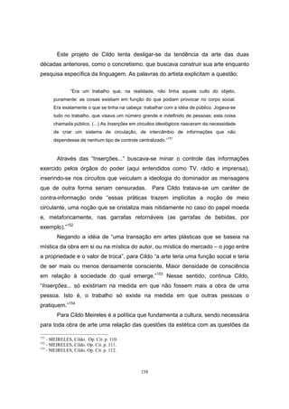 158
Este projeto de Cildo tenta desligar-se da tendência da arte das duas
décadas anteriores, como o concretismo, que buscava construir sua arte enquanto
pesquisa específica da linguagem. As palavras do artista explicitam a questão:
“Era um trabalho que, na realidade, não tinha aquele culto do objeto,
puramente: as coisas existiam em função do que podiam provocar no corpo social.
Era exatamente o que se tinha na cabeça: trabalhar com a idéia de público. Jogava-se
tudo no trabalho, que visava um número grande e indefinido de pessoas; esta coisa
chamada público. (...) As Inserções em circuitos ideológicos nasceram da necessidade
de criar um sistema de circulação, de intercâmbio de informações que não
dependesse de nenhum tipo de controle centralizado.”
151
Através das “Inserções...” buscava-se minar o controle das informações
exercido pelos órgãos do poder (aqui entendidos como TV, rádio e imprensa),
inserindo-se nos circuitos que veiculam a ideologia do dominador as mensagens
que de outra forma seriam censuradas. Para Cildo tratava-se um caráter de
contra-informação onde “essas práticas trazem implícitas a noção de meio
circulante, uma noção que se cristaliza mais nitidamente no caso do papel moeda
e, metaforicamente, nas garrafas retornáveis (as garrafas de bebidas, por
exemplo).”152
Negando a idéia de “uma transação em artes plásticas que se baseia na
mística da obra em si ou na mística do autor, ou mística do mercado – o jogo entre
a propriedade e o valor de troca”, para Cildo “a arte teria uma função social e teria
de ser mais ou menos densamente consciente. Maior densidade de consciência
em relação à sociedade do qual emerge.”153
Nesse sentido, continua Cildo,
“Inserções... só existiriam na medida em que não fossem mais a obra de uma
pessoa. Isto é, o trabalho só existe na medida em que outras pessoas o
pratiquem.”154
Para Cildo Meireles é a política que fundamenta a cultura, sendo necessária
para toda obra de arte uma relação das questões da estética com as questões da
151
- MEIRELES, Cildo. Op. Cit. p. 110.
152
- MEIRELES, Cildo. Op. Cit. p. 111.
153
- MEIRELES, Cildo. Op. Cit. p. 112.
 