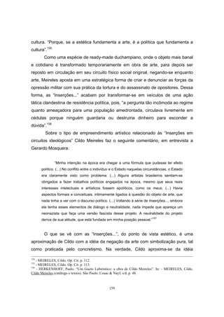 159
cultura. “Porque, se a estética fundamenta a arte, é a política que fundamenta a
cultura”.155
Como uma espécie de ready-made duchampiano, onde o objeto mais banal
e cotidiano é transformado temporariamente em obra de arte, para depois ser
reposto em circulação em seu circuito físico social original, negando-se enquanto
arte, Meireles aposta em uma estratégica forma de criar e denunciar as forças da
opressão militar com sua prática da tortura e do assassinato de opositores. Dessa
forma, as “Inserções...” acabam por transformar-se em veículos de uma ação
tática clandestina de resistência política, pois, “a pergunta tão incômoda ao regime
quanto ameaçadora para uma população amedrontada, circulava livremente em
cédulas porque ninguém guardaria ou destruiria dinheiro para esconder a
dúvida”.156
Sobre o tipo de empreendimento artístico relacionado às “Inserções em
circuitos ideológicos” Cildo Meireles faz o seguinte comentário, em entrevista a
Gerardo Mosquera:
“Minha intenção na época era chegar a uma fórmula que pudesse ter efeito
político. (...) No conflito entre o indivíduo e o Estado naquelas circunstâncias, o Estado
era claramente visto como problema. (...) Alguns artistas brasileiros sentiam-se
obrigados a fazer trabalhos políticos engajados na época, mesmo que seus reais
interesses intelectuais e artísticos fossem apolíticos, como os meus. (...) Havia
aspectos formais e conceituais, intimamente ligados à questão do objeto de arte, que
nada tinha a ver com o discurso político. (...) Voltando à série de Inserções..., embora
ela tenha esses elementos de diálogo e neutralidade, nada impede que apareça um
neonazista que faça uma versão fascista desse projeto. A neutralidade do projeto
deriva de sua atitude, que está fundada em minha posição pessoal.”157
O que se vê com as “Inserções...”, do ponto de vista estético, é uma
aproximação de Cildo com a idéia da negação da arte com simbolização pura, tal
como praticada pelo concretismo. Na verdade, Cildo aproxima-se da idéia
154
- MEIRELES, Cildo. Op. Cit. p. 112.
155
- MEIRELES, Cildo. Op. Cit. p. 113.
156
- HERKENHOFF, Paulo. “Um Gueto Labiríntico: a obra de Cildo Meireles”. In: - MEIRELES, Cildo.
Cildo Meireles (catálogo e textos). São Paulo: Cosac & Nayf, s/d. p. 48.
 