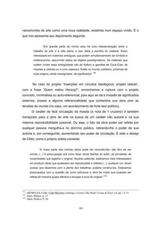 160
neoconcreta da arte como uma nova realidade, existindo num espaço vivido. É o
que nos apresenta seu depoimento seguinte:
“Em grande parte de minha obra há uma interpenetração entre o
trabalho de arte e a vida diária, e isso afeta a escolha do material. Estou
interessado em materiais ambíguos, que podem simultaneamente ser símbolo e
matéria-prima, assumindo status de objetos paradigmáticos. Os materiais que
podem conter essa ambigüidade vão de fósforo a garrafas de Coca-Cola, de
moedas a cédulas ou a uma vassoura. Estão no mundo cotidiano, próximos de
suas origens, ainda impregnados de significados”.158
No caso do projeto “Inserções em circuitos ideológicos: projeto cédula”,
com a frase “Quem matou Herzog?”, encontramos a ruptura com o projeto
concreto, minimalista ou auto-referencial, poia aqui se dá a invasão de significados
externos, presos a alguma referencialidade que contamina sua obra com as
tensões do mundo (no caso, um acontecimento de forte teor político).
O caráter de fácil circulação da moeda (a nota de 1 cruzeiro) é também
transposto para a obra de arte na busca de um caráter não autoral e na sua
máxima reprodutibilidade possível. Ou seja, o fato da obra poder ser refeita por
qualquer pessoa mergulha-a no domínio público, retirando-lhe o poder de sua
autoria e, por conseguinte, aumentando seu poder de circulação. É este o desejo
de Cildo, como o próprio artista comenta:
“A maior parte das minhas obras pode ser reconstruída; não têm de ser
únicas. (...) A preocupação era como fazer obras libertas do autor, da pincelada, da
corporeidade que legitima o original. Noutras palavras, estávamos mais interessados
em produzir obras que pudessem ser reproduzidas e refeitas (...); qualquer um, tendo
acesso aos desenhos com a planta dos trabalhos, poderia construí-los. Estávamos
preocupados com a questão de como estruturar a obra de modo que pudesse ser
refeita de maneira quase idêntica e escapar à aura do original.”159
157
- MEIRELES, Cildo. Cildo Meireles (catálogo e textos). São Paulo: Cosac & Nayf, s/d. pp. 13-15.
158
- Idem. Ibidem. p. 17.
159
- Idem. Ibidem. P. 20.
 
