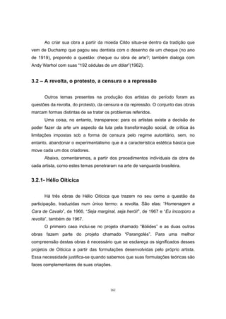 161
Ao criar sua obra a partir da moeda Cildo situa-se dentro da tradição que
vem de Duchamp que pagou seu dentista com o desenho de um cheque (no ano
de 1919), propondo a questão: cheque ou obra de arte?; também dialoga com
Andy Warhol com suas “192 cédulas de um dólar”(1962).
3.2 – A revolta, o protesto, a censura e a repressão
Outros temas presentes na produção dos artistas do período foram as
questões da revolta, do protesto, da censura e da repressão. O conjunto das obras
marcam formas distintas de se tratar os problemas referidos.
Uma coisa, no entanto, transparece: para os artistas existe a decisão de
poder fazer da arte um aspecto da luta pela transformação social, de crítica às
limitações impostas sob a forma de censura pelo regime autoritário, sem, no
entanto, abandonar o experimentalismo que é a característica estética básica que
move cada um dos criadores.
Abaixo, comentaremos, a partir dos procedimentos individuais da obra de
cada artista, como estes temas penetraram na arte de vanguarda brasileira.
3.2.1- Hélio Oiticica
Há três obras de Hélio Oiticica que trazem no seu cerne a questão da
participação, traduzidas num único termo: a revolta. São elas: “Homenagem a
Cara de Cavalo”, de 1966, “Seja marginal, seja herói!”, de 1967 e “Eu incorporo a
revolta”, também de 1967.
O primeiro caso inclui-se no projeto chamado “Bólides” e as duas outras
obras fazem parte do projeto chamado “Parangolés”. Para uma melhor
compreensão destas obras é necessário que se esclareça os significados desses
projetos de Oiticica a partir das formulações desenvolvidas pelo próprio artista.
Essa necessidade justifica-se quando sabemos que suas formulações teóricas são
faces complementares de suas criações.
 