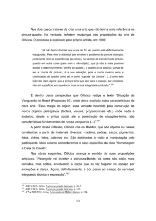 162
Nos dois casos trata-se de criar uma arte que não tenha mais referência na
pintura-quadro. Na verdade, refletem mudanças nas proposições da arte de
Oiticica. O processo é explicado pelo próprio artista, em 1966:
“Já não tenho dúvidas que a era do fim do quadro está definitivamente
inaugurada. Para mim a dialética que envolve o problema da pintura avançou,
juntamente com as experiências (as obras), no sentido da transformada pintura-
quadro em outra coisa (para mim o não-objeto), que já não é mais possível
aceitar o desenvolvimento ´dentro do quadro`, o quadro já se saturou. Longe de
ser a ´morte da pintura`, é a sua salvação, pois a morte mesmo seria a
continuação do quadro como tal, e como ´suporte` da ´pintura`. (...) como está
tudo tão claro agora: que a pintura teria que sair para o espaço, ser completa,
não em superfície, em aparência, mas na sua integridade profunda.”.160
É dentro desta perspectiva que Oiticica redige o texto “Situação da
Vanguarda no Brasil (Propostas 66), onde deixa explícita estas características da
nova arte: “Essa magia do objeto, essa vontade incontida pela construção de
novos objetos perceptivos (tácteis, visuais, proposicionais etc.) onde nada é
excluído, desde a crítica social até a penetração de situações-limite, são
características fundamentais de nossa vanguarda (...)”.161
A partir dessa reflexão, Oiticica cria os Bólides, que são objetos ou caixas
construídas a partir de materiais diversos: madeira, pedras, sacos, pigmentos,
fotos, vidros, telas, palavras etc. São destinados à visão e manipulação pelo
participante. Mais adiante comentaremos o caso específico da obra “Homenagem
a Cara de Cavalo”.
Nas obras seguintes, Oiticica avança o sentido de suas proposições
artísticas. “Parangolé vai inverter a estrutura-Bólide: as cores não estão mais
contidas, mas soltas, envolvendo o corpo que as faz fulgurar no espaço por
evoluções e dança. Agora, definitivamente, a cor passa ao campo do sensível;
integrando técnica e expressão”.162
160
- OITICICA, Hélio. Aspiro ao grande labirinto. p. 26-7.
161
- OITICICA, Hélio. Aspiro ao grande labirinto. p. 112.
162
- FAVARETTO, Celso. A invenção de Hélio Oiticica. p. 104.
 