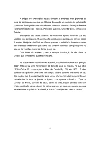 163
A criação dos Parangolés revela também a dimensão mais profunda da
idéia de participação na obra de Oiticica. Buscando um sentido de participação
coletiva os Parangolés foram divididos em propostas diversas: Parangolé Poético,
Parangolé Social ou de Protesto, Parangolé Lúdico e, fundindo todos, o Parangolé
Coletivo.
Parangolés são capas coloridas, às vezes com alguma inscrição, que são
vestidas pelo participante. O que importa na relação do participante com as capas
é a ação. O objetivo de Oiticica é afastar qualquer possibilidade de contemplação.
Seu interesse é fazer com que a obra seja também elaborada pelo participante no
seu ato de vesti-la e mover-se dentro e com ela.
Com essas informações, podemos avançar em direção às três obras de
Oiticica que tematizam a questão da revolta.
Na busca de um inconformismo absoluto, e como ilustração de sua “posição
ética”, Oiticica faz uma homenagem ao bandido Cara de Cavalo, na sua obra
“Bólide-Caixa 18, Homenagem a Cara de Cavalo”(fig. 61), de 1966. A obra
constitui-se a partir de uma caixa sem tampa, coberta por uma tela (como um véu
dos mortos) que é preciso levantar para se ver o fundo, forrada internamente com
reproduções de fotos de jornais da época, onde aparece o bandido “Cara de
Cavalo”, de frente, cravado de balas, caído ao chão, braços abertos como um
cristo crucificado. Ainda dentro da caixa aparece um saco de cocaína no qual
estão escritas as palavras “Aqui está, e ficará! Contemplai seu silêncio heróico”.
 