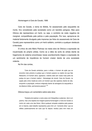 165
Homenagem à Cara de Cavalo, 1966
Cara de Cavalo, o tema do Bólide, foi assassinado pelo esquadrão da
morte. Era considerado pela sociedade como um bandido perigoso. Mas para
Oiticica ele representava um herói, ou seja, o contrário da visão negativa de
marginal, compartilhada pela polícia e pela população. Por isso, apropria-se do
material fartamente divulgado pela imprensa (as fotos do assassinado de Cara de
Cavalo) para representá-lo como um herói solitário, contrário a qualquer obstáculo
à liberdade.
O crítico de arte Mário Pedrosa via nesta obra de Oiticica a expressão da
insubmissão do próprio artista. Como se a idéia da sorte do artista diante da
hegemonia do sistema encontrasse nesse acontecimento trágico a expressão de
um sentimento de impotência do homem criador diante de uma sociedade
violenta.
No fim das contas,
“Cara de Cavalo simboliza, para o artista, o homem de ação que se
encontra mais próximo à justiça que o homem passivo ou reativo de que fala
Nietzsche (´O homem ativo, agressivo, violento está cem vezes mais perto da
justiça do que o homem reativo`- Genealogia da moral). Cara de Cavalo, na
opção pelo crime impõe-se como um homem que não capitulou diante da vida,
enquanto a população, embora indignada diante da selvageria do esquadrão e
da ditadura militar, permanecia passiva”.163
Oiticica traçou um comentário sobre esta obra:
“Gostaria de explicar a outra caixa com fotografias e palavras: não é um
poema, mas uma espécie de imagem-poema-homenagem a Cara de Cavalo (o
morto em cada uma das fotos). Afora qualquer simpatia subjetiva pela pessoa
em si mesma, este trabalho representou para mim um ´momento ético` que se
refletiu poderosamente em tudo que fiz depois: revelou para mim mais um
 