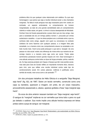 166
problema ético do que qualquer coisa relacionada com estética. Eu quis aqui
homenagear o que penso que seja a revolta individual social: a dos chamados
marginais. Tal idéia é muito perigosa mas algo necessário para mim: existe um
contraste, um aspecto ambivalente no comportamento do homem
marginalizado: ao lado de uma grande sensibilidade está um comportamento
violento e muitas vezes, em geral, o crime é a busca desesperada de felicidade.
Conheci Cara de Cavalo pessoalmente e posso dizer que era meu amigo, mas
para a sociedade ele era um inimigo público número 1, procurado por crimes
audaciosos e assaltos – o que me deixa perplexo era o contraste entre o que eu
conhecia dele como amigo, alguém com quem eu conversava no contexto
cotidiano tal como fazemos com qualquer pessoa, e a imagem feita pela
sociedade, ou a maneira como seu comportamento atuava na sociedade e em
todo mundo mais. Você nunca pode pressupor o que será a ´atuação` de uma
pessoa na vida social: existe uma diferença de níveis entre sua maneira de ser
consigo mesmo e a maneira como age como ser social. Todos estes
sentimentos paradoxais tiveram grande impacto em mim. Esta homenagem é
uma atitude anárquica contra todos os tipos de forças armadas: polícia, exército
etc. Eu faço poemas-protesto (em Capas e Caixas) que têm mais sentido social,
mas este para Cara de Cavalo reflete um importante momento ético, decisivo
para mim, pois que reflete uma revolta individual contra cada tipo de
condicionamento social. Em outras palavras: violência é justificada como
sentido de revolta, mas nunca como o de opressão”.164
Um dos principais trabalhos de Hélio Oiticica é a serigrafia “Seja Marginal,
seja herói” (fig. 62), de 1967. Sobre um tecido vermelho, construído como uma
capa ou bandeira, aparecem a imagem, em preto, de um corpo masculino,
provavelmente assassinado e, abaixo, aparece grafada a frase “seja marginal seja
herói”.
Os ecos da obra anterior ressoam também em “Seja marginal, seja herói!”.
O sangue do “marginal” impõe-se na cor vermelha que toma todo o pano no qual
jaz deitado o cadáver. Sua morte impõe uma atitude heróica expressa em letras
pretas sobre a poça de sangue: ser marginal.
163
- JUSTINO, Maria José. Seja Marginal, Seja Herói! Modernidade e pós-modernidade em Hélio Oiticica.
Curitiba: Ed. da UFPR, 1988. p. 80.
164
- OITICICA, Hélio. Aspiro ao grande labirinto. p. 133.
 