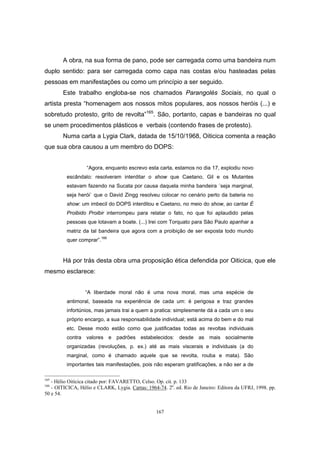 167
A obra, na sua forma de pano, pode ser carregada como uma bandeira num
duplo sentido: para ser carregada como capa nas costas e/ou hasteadas pelas
pessoas em manifestações ou como um princípio a ser seguido.
Este trabalho engloba-se nos chamados Parangolés Sociais, no qual o
artista presta “homenagem aos nossos mitos populares, aos nossos heróis (...) e
sobretudo protesto, grito de revolta”165
. São, portanto, capas e bandeiras no qual
se unem procedimentos plásticos e verbais (contendo frases de protesto).
Numa carta a Lygia Clark, datada de 15/10/1968, Oiticica comenta a reação
que sua obra causou a um membro do DOPS:
“Agora, enquanto escrevo esta carta, estamos no dia 17, explodiu novo
escândalo: resolveram interditar o show que Caetano, Gil e os Mutantes
estavam fazendo na Sucata por causa daquela minha bandeira ´seja marginal,
seja herói` que o David Zingg resolveu colocar no cenário perto da bateria no
show: um imbecil do DOPS interditou e Caetano, no meio do show, ao cantar É
Proibido Proibir interrompeu para relatar o fato, no que foi aplaudido pelas
pessoas que lotavam a boate. (...) Irei com Torquato para São Paulo apanhar a
matriz da tal bandeira que agora com a proibição de ser exposta todo mundo
quer comprar”.166
Há por trás desta obra uma proposição ética defendida por Oiticica, que ele
mesmo esclarece:
“A liberdade moral não é uma nova moral, mas uma espécie de
antimoral, baseada na experiência de cada um: é perigosa e traz grandes
infortúnios, mas jamais trai a quem a pratica: simplesmente dá a cada um o seu
próprio encargo, a sua responsabilidade individual; está acima do bem e do mal
etc. Desse modo estão como que justificadas todas as revoltas individuais
contra valores e padrões estabelecidos: desde as mais socialmente
organizadas (revoluções, p. ex.) até as mais viscerais e individuais (a do
marginal, como é chamado aquele que se revolta, rouba e mata). São
importantes tais manifestações, pois não esperam gratificações, a não ser a de
165
- Hélio Oiticica citado por: FAVARETTO, Celso. Op. cit. p. 133
166
- OITICICA, Hélio e CLARK, Lygia. Cartas: 1964-74. 2a
. ed. Rio de Janeiro: Editora da UFRJ, 1998. pp.
50 e 54.
 
