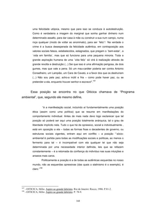 168
uma felicidade utópica, mesmo que para isso se conduza à autodestruição.
Como é verdadeira a imagem do marginal que sonha ganhar dinheiro num
determinado assalto, para dar casa à mãe ou construir a sua num campo, numa
roça qualquer (modo de voltar ao anonimato), para ser ´feliz`! Na verdade o
crime é a busca desesperada da felicidade autêntica, em contraposição aos
valores sociais falsos, estabelecidos, estagnados, que pregam o ´bem-estar`, a
´vida em família`, mas que só funciona para uma pequena minoria. Toda a
grande aspiração humana de uma ´vida feliz` só virá à realização através de
grande revolta e destruição (...) Sei que isso é uma afirmação perigosa, de dois
gumes, mas que vale a pena. Só um mau-caráter poderia ser contra Antonio
Conselheiro, um Lampião, um Cara de Cavalo, e a favor dos que os destruíram
(...) Não sou pela paz; acho-a inútil e fria – como pode haver paz, ou se
pretender a ela, enquanto houver senhor e escravo!”.
167
Essa posição se encontra no que Oiticica chamava de “Programa
ambiental”, que, segundo ele mesmo define,
“é a manifestação social, incluindo aí fundamentalmente uma posição
ética (assim como uma política) que se resume em manifestações do
comportamento individual. Antes de mais nada devo logo esclarecer que tal
posição só poderá ser aqui uma posição totalmente anárquica, tal o grau de
liberdade implícito nela. Tudo o que há de opressivo, social e individualmente ,
está em oposição a ela – todas as formas fixas e decadentes de governo, ou
estruturas sociais vigentes, entram aqui em conflito – a posição “´sócio-
ambiental`é partida para todas as modificações sociais e políticas, ao menos o
fermento para tal – é incompatível com ela qualquer lei que não seja
determinada por uma necessidade interior definida, leis que se refazem
constantemente – é a retomada da confiança do indivíduo nas suas intuições e
anseios mais caros.
Politicamente a posição é a de todas as autênticas esquerdas no nosso
mundo, não as esquerdas opressivas (das quais o stalinismo é o exemplo), é
claro.”168
167
- OITICICA, Hélio. Aspiro ao grande labirinto. Rio de Janeiro: Rocco, 1986. P.81-2.
168
- OITICICA, Hélio. Aspiro ao grande labirinto. P. 78-9.
 