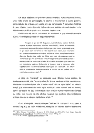 169
Em seus trabalhos do período Oiticica defendia, numa instância política,
uma visão ampla da participação. O objetivo é transformar o sujeito passivo,
contemplador de pinturas, em sujeito ativo da participação. A conjuntura histórica
é, sem dúvida, quem dita esta defesa de uma estética da participação, onde
incluem-se o participar político e o “criar sua própria obra”.
Oiticica não se furta à uma crítica ao “modismo” a que tal estética estaria
sujeita. Sua reação aparece nos seguintes termos:
“E agora o que se vê? Burgueses, subintelectuais, cretinos de toda
espécie, a pregar tropicalismo, tropicália (virou moda!) – enfim, a transformar
em consumo algo que não sabem direito o que é. Ao menos uma coisa é certa:
os que faziam stars and stripes já estão fazendo suas araras, suas bananeiras
etc., ou estão interessados em favelas, escolas de samba, marginais anti-heróis
(Cara de Cavalo virou moda) etc. Muito bom, mas não esqueçam que há
elementos aí que não poderão ser consumidos por esta voracidade burguesa: o
elemento vivencial direto, que vai além do problema da imagem, pois quem fala
em tropicalismo apanha diretamente a imagem para o consumo, ultra-
superficial, mas a vivência existencial escapa, pois não a possuem – sua cultura
ainda é universalista, desesperadamente à procura de um folclore, ou na
maioria das vezes nem isso”.
169
A idéia de “marginal” se esclarece para Oiticica numa espécie de
inadequação social total: “a marginalização, já que existe no artista naturalmente,
tornou-se fundamental para mim – seria a total ´falta de lugar social`, ao mesmo
tempo que a descoberta do meu ´lugar individual` como homem total no mundo,
como ´ser social` no seu sentido total e não incluído numa determinada camada
ou ´elite`, nem mesmo na elite artística marginal mas existente (dos verdadeiros
artistas, digo eu, e não dos habitués de arte)”.170
Outro “Parangolé” desenvolvido por Oiticica é “P 15 Capa 11 – Incorporo a
Revolta” (fig. 63), de 1967. Nesta obra, feita para ser vestida, aparece sobre uma
169
- Hélio Oiticica. “Tropicália”, 4 de março de 1968. Citado por: DUARTE, Paulo Sérgio. Anos 60,
transformações da arte no Brasil. Rio de Janeiro: Campos Gerais, 1998. p. 64
170
- OITICICA, Hélio. Aspiro ao grande labirinto. P. 74.
 