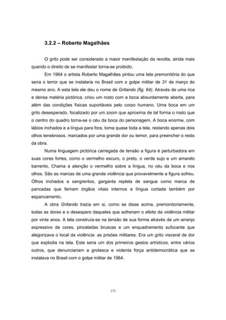 171
3.2.2 – Roberto Magalhães
O grito pode ser considerado a maior manifestação da revolta, ainda mais
quando o direito de se manifestar torna-se proibido.
Em 1964 o artista Roberto Magalhães pintou uma tela premonitória do que
seria o terror que se instalaria no Brasil com o golpe militar de 31 de março do
mesmo ano. A esta tela ele deu o nome de Gritando (fig. 64). Através de uma rica
e densa matéria pictórica, criou um rosto com a boca absurdamente aberta, para
além das condições físicas suportáveis pelo corpo humano. Uma boca em um
grito desesperado, focalizado por um zoom que aproxima de tal forma o rosto que
o centro do quadro torna-se o céu da boca do personagem. A boca enorme, com
lábios inchados e a língua para fora, toma quase toda a tela, restando apenas dois
olhos tenebrosos, marcados por uma grande dor ou temor, para preencher o resto
da obra.
Numa linguagem pictórica carregada de tensão a figura é perturbadora em
suas cores fortes, como o vermelho escuro, o preto, o verde sujo e um amarelo
barrento. Chama a atenção o vermelho sobre a língua, no céu da boca e nos
olhos. São as marcas de uma grande violência que provavelmente a figura sofreu.
Olhos inchados e sangrentos, garganta repleta de sangue como marca de
pancadas que feriram órgãos vitais internos e língua cortada também por
espancamento.
A obra Gritando trazia em si, como se disse acima, premonitoriamente,
todas as dores e o desespero daqueles que sofreriam o efeito da violência militar
por vinte anos. A tela construía-se na tensão de sua forma através de um arranjo
expressivo de cores, pinceladas bruscas e um enquadramento sufocante que
alegorizava o local da violência: as prisões militares. Era um grito visceral de dor
que explodia na tela. Este seria um dos primeiros gestos artísticos, entre vários
outros, que denunciariam a grotesca e violenta força antidemocrática que se
instalava no Brasil com o golpe militar de 1964.
 