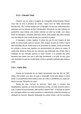 173
3.2.3 – Cláudio Tozzi
Fazendo uso de cenas e imagens da iconografia contemporânea Cláudio
Tozzi não se furta à temática da revolta. Numa obra de 1968, denominada
Revolta (Fig.. 65), o artista dialoga com a linguagem da arte pop norte-americana,
sobretudo com as pinturas de Roy Lichsteinstein, através do uso das histórias em
quadrinhos, para retratar uma mulher exibindo um grito de revolta, com claros
sinais de desespero, reforçado pela boca aberta, pela posição das mãos levadas
nos dois lados do rosto e pela tensão com que fecha os olhos.
A linguagem é direta, objetiva. O artista faz uso de uma imagem de fácil
poder de comunicação entre as massas. Esta imagem do grito da mulher é típica
dos acalorados fãs de música pop ou de torcedores de futebol, sendo encontrada
em revistas e jornais que registram os acontecimentos da cultura de massa. É
usada pelo artista de forma que seu discurso seja disfarçado e/ou cifrado. Mas a
revelação de sua intenção aparece no título “revolta” e na pressão dos olhos
fechados (que fazem com que o grito seja semelhante a um grito de dor) como
uma descrição do grito de revolta talvez contra a opressão praticada pela ditadura
militar.
3.2.4 – Carlo Zílio
Através da construção de um objeto denominado Lute (fig. 66), de 1967,
Carlos Zílio pratica uma obra na qual a construção formal está aliada à crítica
social. O procedimento tanto estético como de crítica é semelhante ao usado por
Oiticica na obra “Mergulho do corpo”.
Dentro de uma marmita de alumínio, típica para o universo dos
trabalhadores, aparece, ao invés da tradicional comida, um rosto anônimo sobre o
qual, na altura da boca fechada, está escrita a palavra “lute”. A intenção de clamar
por uma ação política nos meios operários ou relacioná-las a eles fica evidente na
utilização da marmita. Segundo declaração do próprio artista, Lute foi concebida
 