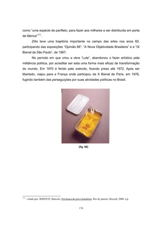 174
como “uma espécie de panfleto, para fazer aos milhares e ser distribuída em porta
de fábrica”171
.
Zílio teve uma trajetória importante no campo das artes nos anos 60,
participando das exposições “Opinião 66”, “A Nova Objetividade Brasileira” e a “IX
Bienal de São Paulo”, de 1967.
No período em que criou a obra “Lute”, abandonou o fazer artístico pela
militância política, por acreditar ser esta uma forma mais eficaz de transformação
do mundo. Em 1970 é ferido pelo exército, ficando preso até 1972. Após ser
libertado, viajou para a França onde participou da X Bienal de Paris, em 1976,
fugindo também das perseguições por suas atividades políticas no Brasil.
(fig. 66)
171
- citado por: RIDENTI, Marcelo. Em busca do povo brasileiro. Rio de janeiro: Record, 2000. s/p.
 
