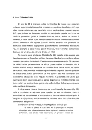 175
3.2.5 – Cláudio Tozzi
O ano de 68 é marcado pelos movimentos de massa que procuram
restaurar a democracia (estudantes, professores, operários, jornalistas, etc.), que
lutam contra a ditadura e, por outro lado, com o surgimento do repressor decreto
AI-5, que limitava as liberdades sociais. A participação popular na forma de
comícios, passeatas, greves e protestos toma as ruas e, apesar da censura à
imprensa, o fato é visível. Tozzi participa dessa visibilidade criando obras com teor
político, afixando-as em lugares públicos, mesmo sabendo que poderiam ser
destruídas pelos militares ou populares que defendiam a permanência da ditadura.
Foi, por exemplo, o caso de seu painel “Guevara, vivo ou morto”, praticamente
destruído por um grupo de extrema-direita, em 1968.
No mesmo ano o artista cria Multidão (fig. 68), trabalho onde aparece uma
das gigantescas manifestações políticas da época. Na obra há um aglomerado de
pessoas, são muitas, incontáveis. Parecem mover-se nervosamente. São pessoas
de várias idades, provavelmente de vários grupos sociais. A descrição não é
realista, o artista esboça, através de um contraste entre claro e escuro, as formas
da multidão. Mas podemos perceber alguns detalhes: algumas pessoas parecem
ter a face tensa, outras demonstram um leve sorriso. São dois sentimentos que
expressam a situação de todos naquele momento. A apreensão pela luta na qual
fazem parte (com seus riscos, pois a polícia dispersava a multidão atirando para
ferir e matar) e o sentimento de alegria pela união decidida de lutar por uma causa
justa: a volta da democracia.
A obra parece retirada diretamente de uma fotografia da época (fig. 67),
onde a população se aglomera para repudiar os atos da ditadura, como o
assassinato de trabalhadores e estudantes e a falta de democracia no país. A
fotografia e a população, ambos censurados, retornam nesta obra como símbolos
permanentes da oposição.
Comentando a obra de Tozzi, Fábio Magalhães acentua que
“o ponto de partida de suas obras foi a apropriação de imagens
influenciado pelas idéias dadaístas de Marcel Duchamp e pela Pop Art de Roy
Lichtenstein. Mas Cláudio Tozzi desenvolveu um processo pessoal de
 