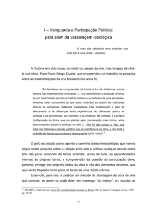 17
I – Vanguarda e Participação Política:
para além da vassalagem ideológica
“A mais alta sabedoria seria entender que
todo fato é uma teoria”. (Goethe)
A história tem sido capaz de medir os passos da arte, mas incapaz de olhá-
la nos olhos. Para Paulo Sérgio Duarte, que empreendeu um trabalho de pesquisa
sobre as transformações da arte brasileira nos anos 60,
“As tentativas de compreensão da forma à luz de dinâmicas sociais
sempre são extremamente arriscadas. (...) Ao associarmos a produção artística
de um determinado período à história política ou econômica de uma sociedade,
devemos estar conscientes de que estas conexões só podem ser realizadas
através de complexas instâncias mediadoras. Elas estabelecem o grau de
afastamento e de diferenças entre experiências tão diferentes quanto as
políticas e as econômicas, por exemplo, e as artísticas. Na verdade, é a própria
configuração da forma que vai solicitar esta coordenação mais íntima, entre
determinações sociais e políticas na arte. (...) No fim das contas, o ´fato` que
mais nos interessa é aquele estético que se manifesta lá na obra, e não toda a
multidão de fatores que o cercam externamente.(grifo nosso)”.8
O grifo na citação acima aponta o caminho teórico/metodológico que vamos
seguir nesta pesquisa sobre a relação entre arte e política: qualquer estudo sobre
arte não pode prescindir de tentar entender, antes de tudo, as especificidades
internas às próprias obras; a compreensão da questão da participação deve,
portanto, emergir dos próprios dados da obra e não dos elementos externos, que
aqui serão traçados como pano de fundo de uma rápida crônica.
Essencial, para nós, é praticar um método de abordagem da obra de arte
que consiste, se assim se pode dizer, em interrogar “do interior”, em estudar as
8
- DUARTE, Paulo Sergio. Anos 60: transformações da arte no Brasil. Rio de Janeiro: Campos Gerais, 1998.
pp. 29-30.
 