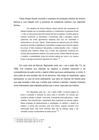 180
Paulo Sergio Duarte comenta o processo de produção artística de Antonio
Manuel e sua relação com a presença de problemas políticos nos seguintes
termos:
“Os trabalhos de Antonio Manuel desse período são exemplares do
diálogo imediato com as questões políticas e o investimento na pesquisa formal
– e são um dos poucos exercícios desse tipo bem-sucedidos. O artista parte da
herança construtiva, já assimilada e incorporada. Mas a paisagem urbana
sublimada nos entes geométricos abstratos terá que ser submetida à
metamorfose e, de novo, “figurar”. Essas figuras em segundo grau são obtidas
através de recortes e seleções em manchetes e imagens das primeiras páginas
de jornais. A folha impressa é descartada, o artista escolhe o flan – material,
superado pelo moderno off-set, era a matriz das superfícies cilíndricas em
chumbo das impressoras rotativas. Com esse recurso, Antônio Manuel traz para
o trabalho a possibilidade virtual da primeira página ser outra e, ao mesmo
tempo a carrega do elemento expressivo em relevo.”175
Em outra obra de Manuel, Repressão outra vez – eis o saldo (fig. 71), de
1968, fica evidente sua intenção de registrar o protesto estudantil e as
conseqüências da ação contra o regime militar para seus participantes: a morte. A
obra parte de uma posição não só de denúncia, mas exige do expectador, agora
participante, ou que se torne participante, que abra as cortinas da história para
que seja revelado o fato que o artista quer chamar a atenção: naquele momento
como interessado pela realidade política que o cerca, hoje pela sua história.
“Em Repressão outra vez – eis o saldo (1968), a primeira página do
jornal é ampliada e reduzida às cores preto e vermelho. As notícias que
revoltam e enlutam a cidade – entre elas, o estudante morto pela polícia – estão
cobertas. Para descobri-las o espectador deve suspender as cortinas negras.
Nessa sucessão de deslocamentos e solicitações, foi definido o destino do
médium. O jornal não comunica, grita sua notícia: naquele momento com
intervenção atual, hoje como memória. Mas não se entrega, exige o ato
voluntário curioso na descoberta da razão do luto.”176
175
- DUARTE, Paulo Sergio. Op. Cit. p. 69-70.
176
- DUARTE, Paulo Sergio. Op. Cit. P. 70.
 