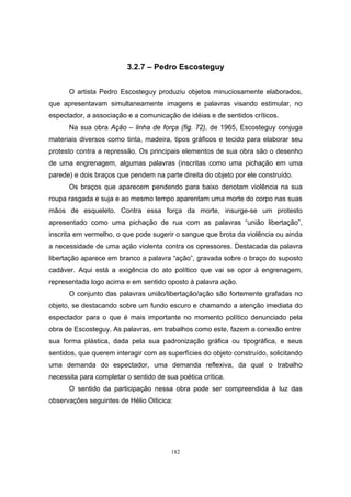 182
3.2.7 – Pedro Escosteguy
O artista Pedro Escosteguy produziu objetos minuciosamente elaborados,
que apresentavam simultaneamente imagens e palavras visando estimular, no
espectador, a associação e a comunicação de idéias e de sentidos críticos.
Na sua obra Ação – linha de força (fig. 72), de 1965, Escosteguy conjuga
materiais diversos como tinta, madeira, tipos gráficos e tecido para elaborar seu
protesto contra a repressão. Os principais elementos de sua obra são o desenho
de uma engrenagem, algumas palavras (inscritas como uma pichação em uma
parede) e dois braços que pendem na parte direita do objeto por ele construído.
Os braços que aparecem pendendo para baixo denotam violência na sua
roupa rasgada e suja e ao mesmo tempo aparentam uma morte do corpo nas suas
mãos de esqueleto. Contra essa força da morte, insurge-se um protesto
apresentado como uma pichação de rua com as palavras “união libertação”,
inscrita em vermelho, o que pode sugerir o sangue que brota da violência ou ainda
a necessidade de uma ação violenta contra os opressores. Destacada da palavra
libertação aparece em branco a palavra “ação”, gravada sobre o braço do suposto
cadáver. Aqui está a exigência do ato político que vai se opor à engrenagem,
representada logo acima e em sentido oposto à palavra ação.
O conjunto das palavras união/libertação/ação são fortemente grafadas no
objeto, se destacando sobre um fundo escuro e chamando a atenção imediata do
espectador para o que é mais importante no momento político denunciado pela
obra de Escosteguy. As palavras, em trabalhos como este, fazem a conexão entre
sua forma plástica, dada pela sua padronização gráfica ou tipográfica, e seus
sentidos, que querem interagir com as superfícies do objeto construído, solicitando
uma demanda do espectador, uma demanda reflexiva, da qual o trabalho
necessita para completar o sentido de sua poética crítica.
O sentido da participação nessa obra pode ser compreendida à luz das
observações seguintes de Hélio Oiticica:
 