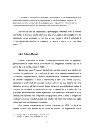 183
“O problema da participação do espectador é mais complexo, já que essa participação, que
de início se opõe à pura contemplação transcendental, se manifesta de várias maneiras. Há,
porém, duas maneiras bem definidas de participação: uma é a que envolve ´manipulação` ou
´participação sensorial-corporal`, a outra envolve uma ´participação semântica`”.177
No caso da obra de Escosteguy, a participação semântica “seria a procura
interna fora e dentro do objeto, objetivada pela proposição da participação ativa do
espectador nesse processo: o indivíduo a que chega a obra é solicitado à
contemplação dos significados propostos na mesma – esta é, pois, uma obra
aberta.”178
3.2.8- Antonio Manuel
Existem duas obras de Antonio Manuel que tratam do tema da repressão
policial durante o regime militar. Denominam-se A imagem da Violência (fig. 73) e
Jornal (fig. 74), sendo ambas de 1968.
No primeiro caso, A imagem da violência, o artista constrói uma espécie de
narrativa de quadrinhos, com uma figuração pop, onde aparecem dois elementos
conflitantes: a população e a cavalaria da polícia militar. A polícia é representada
de uniforme (capacetes e botas a identificam) e com suas armas (espadas,
cacetetes e revólveres). Os quadros mostram, através do que poderia ser uma
página de jornal, os vários momentos do que seria uma ação policial repressiva: a
chegada da cavalaria, o enfrentamento com a população e a detenção dos
populares. No canto direito, sobre a geometria dos quadrinhos, aparecem os tipos
usados pela imprensa para comporem uma página de jornal. A frase “a imagem da
violência” denuncia o relato figurado pelo artista e dá o tom interpretativo da ação
militar contra as manifestações populares.
Uma dessas manifestações reprimidas foi quando, em 1968, ”no dia 4, as
missas rezadas pelo sétimo dia da morte de Edson Luis registrariam novos
177
- Citado por: DUARTE, Paulo Sergio. Op. Cit. P. 58-9.
178
- Citado por DUARTE, Paulo Sergio. Op. Cit. P. 59.
 