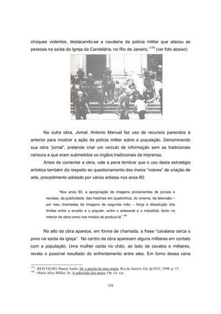 184
choques violentos, destacando-se a cavalaria da polícia militar que atacou as
pessoas na saída da Igreja da Candelária, no Rio de Janeiro.”179
(ver foto abaixo)
Na outra obra, Jornal, Antonio Manuel faz uso de recursos parecidos à
anterior para mostrar a ação da polícia militar sobre a população. Denominando
sua obra “jornal”, pretende criar um veículo de informação sem as tradicionais
censura a que eram submetidos os órgãos tradicionais da imprensa.
Antes de comentar a obra, vale a pena lembrar que o uso desta estratégia
artística também diz respeito ao questionamento dos meios “nobres” de criação de
arte, procedimento adotado por vários artistas nos anos 60.
“Nos anos 60, a apropriação de imagens provenientes de jornais e
revistas, da publicidade, das histórias em quadrinhos, do cinema, da televisão –
por isso chamadas de imagens de segunda mão – força a dissolução dos
limites entre o erudito e o popular, entre o artesanal e o industrial, tanto no
interior da obra como nos modos de produzi-la”.180
No alto da obra aparece, em forma de chamada, a frase “cavalaria cerca o
povo na saída da igreja”. No centro da obra aparecem alguns militares em contato
com a população. Uma mulher caída no chão, ao lado de cavalos e militares,
revela o possível resultado do enfrentamento entre eles. Em torno dessa cena
179
- REIS FILHO, Daniel Aarão. 68: a paixão de uma utopia. Rio de Janeiro: Ed. da FGV, 1998. p. 15.
180
- Maria Alice Milliet. In: A subversão dos meios. Op. cit. s/p.
 