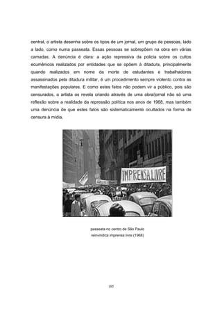 185
central, o artista desenha sobre os tipos de um jornal, um grupo de pessoas, lado
a lado, como numa passeata. Essas pessoas se sobrepõem na obra em várias
camadas. A denúncia é clara: a ação repressiva da policia sobre os cultos
ecumênicos realizados por entidades que se opõem à ditadura, principalmente
quando realizados em nome da morte de estudantes e trabalhadores
assassinados pela ditadura militar, é um procedimento sempre violento contra as
manifestações populares. E como estes fatos não podem vir a público, pois são
censurados, o artista os revela criando através de uma obra/jornal não só uma
reflexão sobre a realidade da repressão política nos anos de 1968, mas também
uma denúncia de que estes fatos são sistematicamente ocultados na forma de
censura à mídia.
passeata no centro de São Paulo
reinvindica imprensa livre (1968)
 