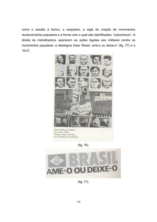 190
como o assalto à banco, o seqüestro, a sigla de criação de movimentos
revolucionários populares e a forma com o qual são identificados: “subversivos”. À
direita da metralhadora, aparecem as ações ligadas aos militares contra os
movimentos populares: a ideológica frase “Brasil, ame-o ou deixe-o” (fig. 77) e o
“AI-5”,
(fig. 76)
(fig. 77)
 