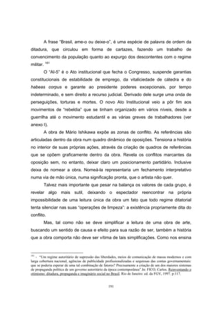 191
A frase “Brasil, ame-o ou deixe-o”, é uma espécie de palavra de ordem da
ditadura, que circulou em forma de cartazes, fazendo um trabalho de
convencimento da população quanto ao expurgo dos descontentes com o regime
militar. 181
O “AI-5” é o Ato institucional que fecha o Congresso, suspende garantias
constitucionais de estabilidade de emprego, da vitaliciedade de cátedra e do
habeas corpus e garante ao presidente poderes excepcionais, por tempo
indeterminado, e sem direito a recurso judicial. Derivado dele surge uma onda de
perseguições, torturas e mortes. O novo Ato Institucional veio a pôr fim aos
movimentos de “rebeldia” que se tinham organizado em vários níveis, desde a
guerrilha até o movimento estudantil e as várias greves de trabalhadores (ver
anexo I).
A obra de Mário Ishikawa expõe as zonas de conflito. As referências são
articuladas dentro da obra num quadro dinâmico de oposições. Tensiona a história
no interior de suas próprias ações, através da criação de quadros de referências
que se opõem graficamente dentro da obra. Revela os conflitos marcantes da
oposição sem, no entanto, deixar claro um posicionamento partidário. Inclusive
deixa de nomear a obra. Nomeá-la representaria um fechamento interpretativo
numa via de mão única, numa significação pronta, que o artista não quer.
Talvez mais importante que pesar na balança os valores de cada grupo, é
revelar algo mais sutil, deixando o espectador reencontrar na própria
impossibilidade de uma leitura única da obra um fato que todo regime ditatorial
tenta silenciar nas suas “operações de limpeza”: a existência propriamente dita do
conflito.
Mas, tal como não se deve simplificar a leitura de uma obra de arte,
buscando um sentido de causa e efeito para sua razão de ser, também a história
que a obra comporta não deve ser vítima de tais simplificações. Como nos ensina
181
- “Um regime autoritário de supressão das liberdades, meios de comunicação de massa modernos e com
larga cobertura nacional, agências de publicidade profissionalizadas e sequiosas das contas governamentais:
que se poderia esperar de uma tal combinação de fatores? Precisamente a criação de um dos maiores sistemas
de propaganda política de um governo autoritário da época contemporânea”.In: FICO, Carlos. Reinventando o
otimismo: ditadura, propaganda e imaginário social no Brasil. Rio de Janeiro: ed. da FGV, 1997. p.117.
 