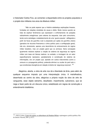 192
o historiador Carlos Fico, ao comentar a disparidade entre os projetos populares e
o projeto dos militares nos anos da ditadura militar:
“Não se pode esperar que a história estabeleça explicações lineares,
fundadas em relações simplistas de causa e efeito. Muito menos quando se
trata de explicar fenômenos que expressam o enfrentamento de posições
radicalmente antagônicas: para setores da esquerda, lutar pelo comunismo,
tendo como estratégia o estabelecimento de uma ´guerra popular`, deflagrada a
partir de focos de guerrilha rural e preparada por ações de guerrilha urbana
(geradora de recursos financeiros e clima político para a conflagração geral),
não era, obviamente, apenas uma decorrência do endurecimento do regime
militar brasileiro, mas um projeto geral que os animava. Seria concepção
igualmente redutora explicar a criação do sistema de segurança do regime
militar com base em fatores reativos: na verdade, a montagem de um setor
especificamente repressivo, paralelamente à constituição do sistema de
informações, era um projeto que, apoiado em outros instrumentos (como a
censura e a propaganda política), pretendia eliminar ou ocultar do país tudo o
que constituísse divergência em relação à diretriz da ´segurança nacional`. 182
Alegórica, aberta, a obra de arte nos dá a liberdade de lê-la, para além de
qualquer esquema imposto por uma interpretação única. A metralhadora,
desenhada ao centro da obra, alegoriza a própria noção da obra de arte de
vanguarda, esse objeto estranho, desafiador, impertinente, subversivo, que se
nega a fazer parte de um discurso único, estabilizado em regras de construção e
entendimento totalitários.
182
- FICO, Carlos. Como eles agiam: os subterrâneos da Ditadura Militar: espionagem e polícia política. Rio
de Janeiro: Record, 2001. p. 62-3.
 