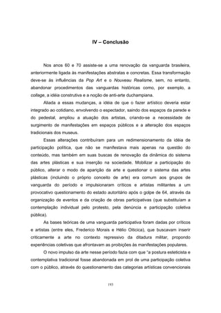193
IV – Conclusão
Nos anos 60 e 70 assiste-se a uma renovação da vanguarda brasileira,
anteriormente ligada às manifestações abstratas e concretas. Essa transformação
deve-se às influências da Pop Art e o Nouveau Realisme, sem, no entanto,
abandonar procedimentos das vanguardas históricas como, por exemplo, a
collage, a idéia construtiva e a noção de anti-arte duchampiana.
Aliada a essas mudanças, a idéia de que o fazer artístico deveria estar
integrado ao cotidiano, envolvendo o espectador, saindo dos espaços da parede e
do pedestal, ampliou a atuação dos artistas, criando-se a necessidade de
surgimento de manifestações em espaços públicos e a alteração dos espaços
tradicionais dos museus.
Essas alterações contribuíram para um redimensionamento da idéia de
participação política, que não se manifestava mais apenas na questão do
conteúdo, mas também em suas buscas de renovação da dinâmica do sistema
das artes plásticas e sua inserção na sociedade. Mobilizar a participação do
público, alterar o modo de aparição da arte e questionar o sistema das artes
plásticas (incluindo o próprio conceito de arte) era comum aos grupos de
vanguarda do período e impulsionaram críticos e artistas militantes a um
provocativo questionamento do estado autoritário após o golpe de 64, através da
organização de eventos e da criação de obras participativas (que substituíam a
contemplação individual pelo protesto, pela denúncia e participação coletiva
pública).
As bases teóricas de uma vanguarda participativa foram dadas por críticos
e artistas (entre eles, Frederico Morais e Hélio Oiticica), que buscavam inserir
criticamente a arte no contexto repressivo da ditadura militar, propondo
experiências coletivas que afrontavam as proibições às manifestações populares.
O novo impulso da arte nesse período fazia com que “a postura esteticista e
contemplativa tradicional fosse abandonada em prol de uma participação coletiva
com o público, através do questionamento das categorias artísticas convencionais
 