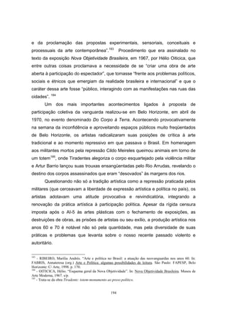 194
e da proclamação das propostas experimentais, sensoriais, conceituais e
processuais da arte contemporânea”.183
Procedimento que era assinalado no
texto da exposição Nova Objetividade Brasileira, em 1967, por Hélio Oiticica, que
entre outras coisas proclamava a necessidade de se “criar uma obra de arte
aberta à participação do espectador”, que tomasse “frente aos problemas políticos,
sociais e étnicos que emergiam da realidade brasileira e internacional” e que o
caráter dessa arte fosse “público, interagindo com as manifestações nas ruas das
cidades”. 184
Um dos mais importantes acontecimentos ligados à proposta de
participação coletiva da vanguarda realizou-se em Belo Horizonte, em abril de
1970, no evento denominado Do Corpo à Terra. Acontecendo provocativamente
na semana da inconfidência e aproveitando espaços públicos muito freqüentados
de Belo Horizonte, os artistas radicalizaram suas posições de crítica à arte
tradicional e ao momento repressivo em que passava o Brasil. Em homenagem
aos militantes mortos pela repressão Cildo Meireles queimou animais em torno de
um totem185
, onde Tiradentes alegoriza o corpo esquartejado pela violência militar
e Artur Barrio lançou suas trouxas ensangüentadas pelo Rio Arrudas, revelando o
destino dos corpos assassinados que eram “desovados” às margens dos rios.
Questionando não só a tradição artística como a repressão praticada pelos
militares (que cerceavam a liberdade de expressão artística e política no país), os
artistas adotavam uma atitude provocativa e reivindicatória, integrando a
renovação da prática artística à participação política. Apesar da rígida censura
imposta após o AI-5 às artes plásticas com o fechamento de exposições, as
destruições de obras, as prisões de artistas ou seu exílio, a produção artística nos
anos 60 e 70 é notável não só pela quantidade, mas pela diversidade de suas
práticas e problemas que levanta sobre o nosso recente passado violento e
autoritário.
183
- RIBEIRO, Marília Andrés. “Arte e política no Brasil: a atuação das neovanguardas nos anos 60. In:
FABRIS, Annateresa (org.) Arte e Política: algumas possibilidades de leitura. São Paulo: FAPESP, Belo
Horizonte: C/ Arte, 1998. p. 170.
184
- OITICICA, Hélio. “Esquema geral da Nova Objetividade”. In: Nova Objetividade Brasileira. Museu de
Arte Moderna, 1967. s/p.
185
- Trata-se da obra Tiradente: totem-monumento ao preso político.
 